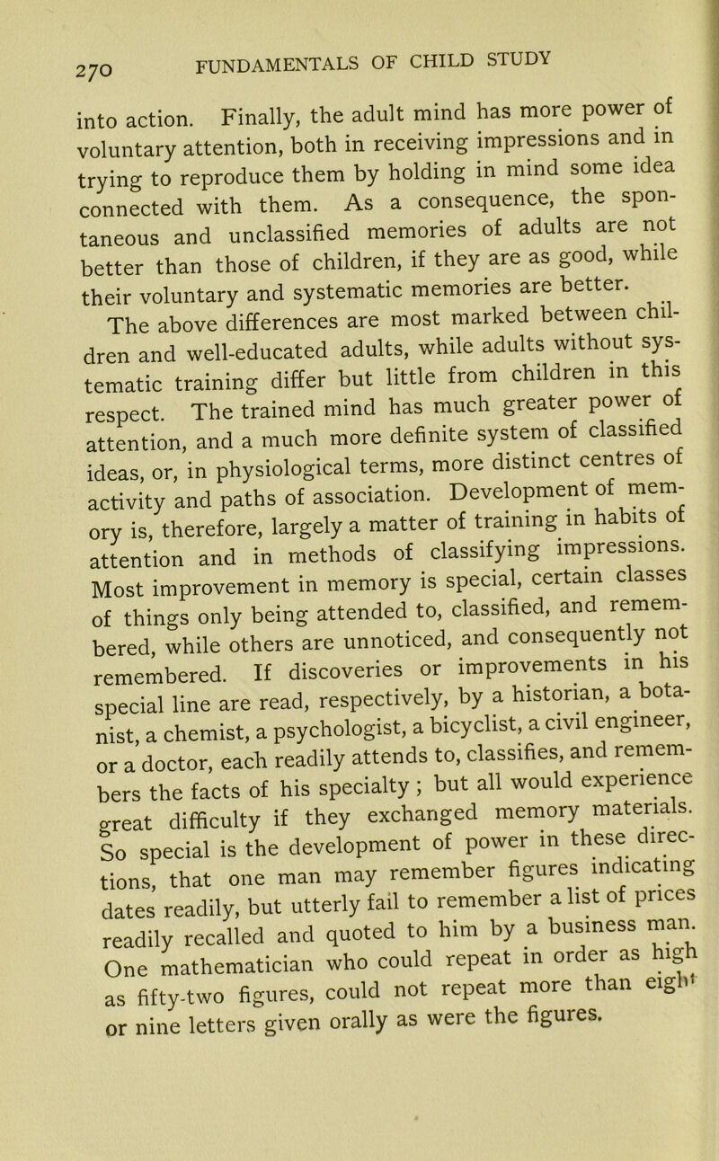 into action. Finally, the adult mind has more power of voluntary attention, both in receiving impressions and m trying to reproduce them by holding in mind some idea connected with them. As a consequence, the spon- taneous and unclassified memories of adults are not better than those of children, if they are as good, while their voluntary and systematic memories are better. The above differences are most marked between chil- dren and well-educated adults, while adults without sys- tematic training differ but little from children m this respect. The trained mind has much greater power of attention, and a much more definite system of classifie ideas, or, in physiological terms, more distinct centres ot activity and paths of association. Development of mem- ory is, therefore, largely a matter of training m habits ot attention and in methods of classifying impressions. Most improvement in memory is special, certain classes of things only being attended to, classified, and remem- bered, while others are unnoticed, and consequently not remembered. If discoveries or improvements in his special line are read, respectively, by a historian, a bota- nist, a chemist, a psychologist, a bicyclist, a civil engineer, or a doctor, each readily attends to, classifies, and remem- bers the facts of his specialty ; but all would experience great difficulty if they exchanged memory materials. So special is the development of power in these direc- tions, that one man may remember figures indicating dates readily, but utterly fail to remember a list of prices readily recalled and quoted to him by a business mam One mathematician who could repeat in order as high as fifty-two figures, could not repeat more than eigb< or nine letters given orally as were the figures.