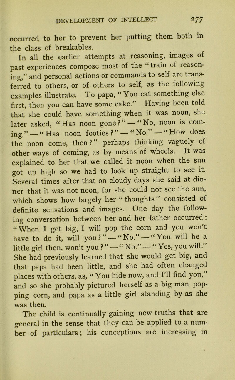 occurred to her to prevent her putting them both in the class of breakables. In all the earlier attempts at reasoning, images of past experiences compose most of the “ train of reason- ing,” and personal actions or commands to self are trans- ferred to others, or of others to self, as the following examples illustrate. To papa, “ You eat something else first, then you can have some cake.” Having been told that she could have something when it was noon, she later asked, “Has noon gone?” — “No, noon is com- ing.” Has noon footies ? ” — “ No.” — “ How does the noon come, then?” perhaps thinking vaguely of other ways of coming, as by means of wheels. It was explained to her that we called it noon when the sun got up high so we had to look up straight to see it. Several times after that on cloudy days she said at din- ner that it was not noon, for she could not see the sun, which shows how largely her “ thoughts ” consisted of definite sensations and images. One day the follow- ing conversation between her and her father occurred: “When I get big, I will pop the corn and you won’t have to do it, will you ? ” — “No.” — “ You will be a little girl then, won’t you ? ” — “ No.” — “ Yes, you will.” She had previously learned that she would get big, and that papa had been little, and she had often changed places with others, as, “ You hide now, and I’ll find you, and so she probably pictured herself as a big man pop- ping corn, and papa as a little girl standing by as she was then. The child is continually gaining new truths that are general in the sense that they can be applied to a num- ber of particulars; his conceptions are increasing in