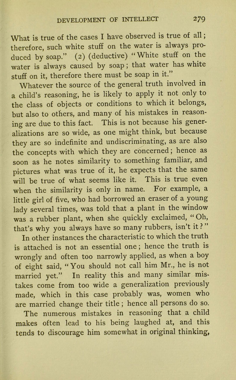 What is true of the cases I have observed is true of all; therefore, such white stuff on the water is always pro- duced by soap.” (2) (deductive) “White stuff on the water is always caused by soap; that water has white stuff on it, therefore there must be soap in it.” Whatever the source of the general truth involved in a child’s reasoning, he is likely to apply it not only to the class of objects or conditions to which it belongs, but also to others, and many of his mistakes in reason- ing are due to this fact. This is not because his gener- alizations are so wide, as one might think, but because they are so indefinite and undiscriminating, as are also the concepts with which they are concerned; hence as soon as he notes similarity to something familiar, and pictures what was true of it, he expects that the same will be true of what seems like it. This is true even when the similarity is only in name. For example, a little girl of five, who had borrowed an eraser of a young lady several times, was told that a plant in the window was a rubber plant, when she quickly exclaimed, “ Oh, that’s why you always have so many rubbers, isn’t it ? ” In other instances the characteristic to which the truth is attached is not an essential one; hence the truth is wrongly and often too narrowly applied, as when a boy of eight said, “You should not call him Mr., he is not married yet.” In reality this and many similar mis- takes come from too wide a generalization previously made, which in this case probably was, women who are married change their title; hence all persons do so. The numerous mistakes in reasoning that a child makes often lead to his being laughed at, and this tends to discourage him somewhat in original thinking,