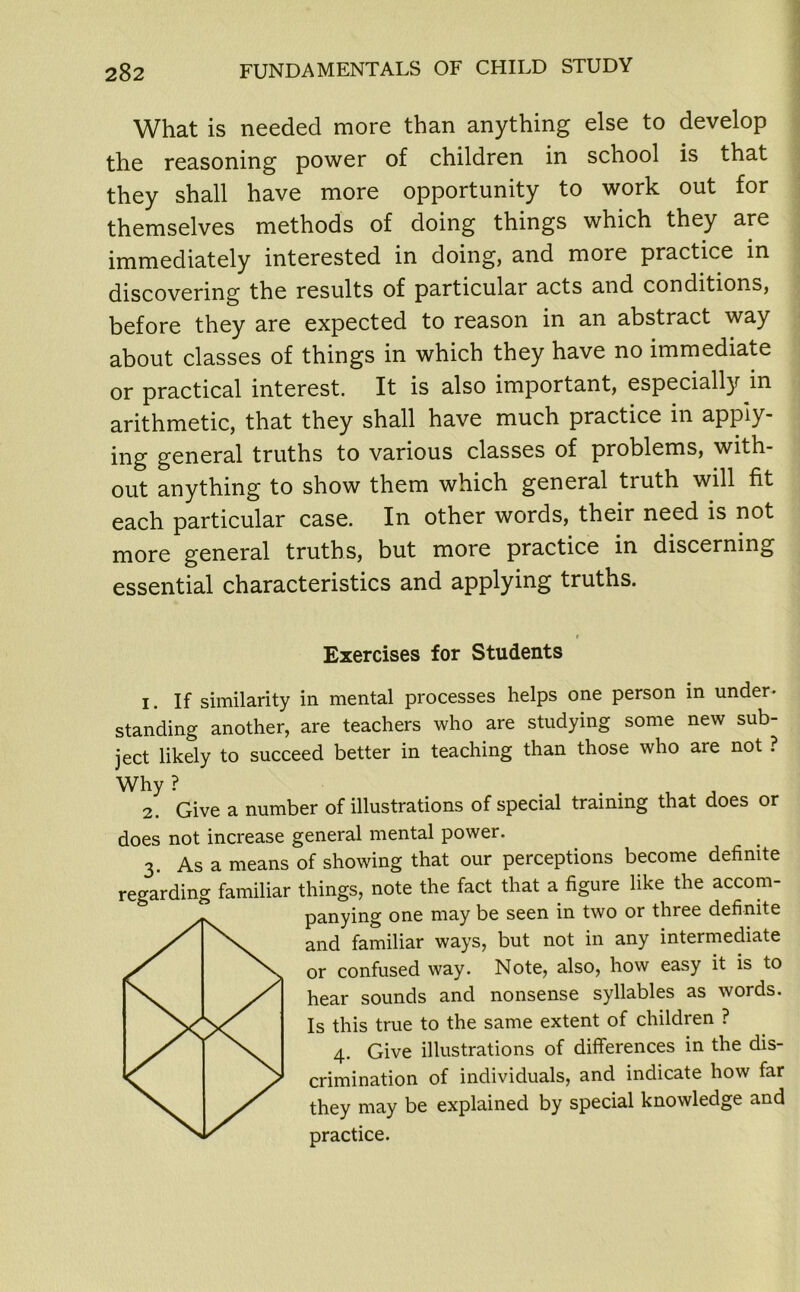 What is needed more than anything else to develop the reasoning power of children in school is that they shall have more opportunity to work out for themselves methods of doing things which they are immediately interested in doing, and more practice in discovering the results of particular acts and conditions, before they are expected to reason in an abstract way about classes of things in which they have no immediate or practical interest. It is also important, especially in arithmetic, that they shall have much practice in apply- ing general truths to various classes of problems, with- out anything to show them which general truth will fit each particular case. In other words, their need is not more general truths, but more practice in discerning essential characteristics and applying truths. Exercises for Students 1. If similarity in mental processes helps one person in under- standing another, are teachers who are studying some new sub- ject likely to succeed better in teaching than those who are not ? Why ? , J 2. Give a number of illustrations of special training that does or does not increase general mental power. 3. As a means of showing that our perceptions become definite regarding familiar things, note the fact that a figure like the accom- panying one may be seen in two or three definite and familiar ways, but not in any intermediate or confused way. Note, also, how easy it is to hear sounds and nonsense syllables as words. Is this true to the same extent of children ? 4. Give illustrations of differences in the dis- crimination of individuals, and indicate how far they may be explained by special knowledge and practice.