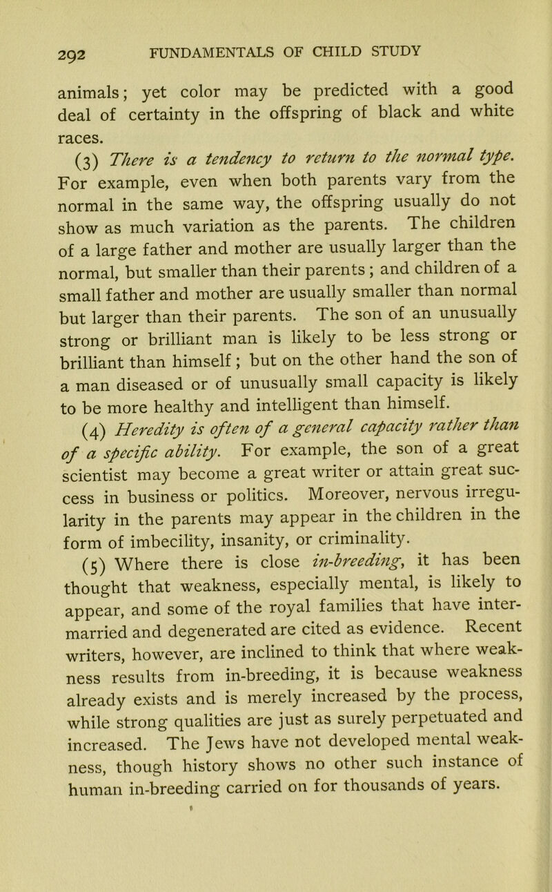 animals; yet color may be predicted with a good deal of certainty in the offspring of black and white races. (3) There is a tendency to return to the normal type. For example, even when both parents vary from the normal in the same way, the offspring usually do not show as much variation as the parents. The children of a large father and mother are usually larger than the normal, but smaller than their parents ; and children of a small father and mother are usually smaller than normal but larger than their parents. The son of an unusually strong or brilliant man is likely to be less strong or brilliant than himself; but on the other hand the son of a man diseased or of unusually small capacity is likely to be more healthy and intelligent than himself. (4) Heredity is often of a general capacity rather than of a specific ability. For example, the son of a great scientist may become a great writer or attain great suc- cess in business or politics. Moreover, nervous irregu- larity in the parents may appear in the children in the form of imbecility, insanity, or criminality. (5) Where there is close in-breeding, it has been thought that weakness, especially mental, is likely to appear, and some of the royal families that have inter- married and degenerated are cited as evidence. Recent writers, however, are inclined to think that where weak- ness results from in-breeding, it is because weakness already exists and is merely increased by the process, while strong qualities are just as surely perpetuated and increased. The Jews have not developed mental weak- ness, though history shows no other such instance of human in-breeding carried on for thousands of yeais.