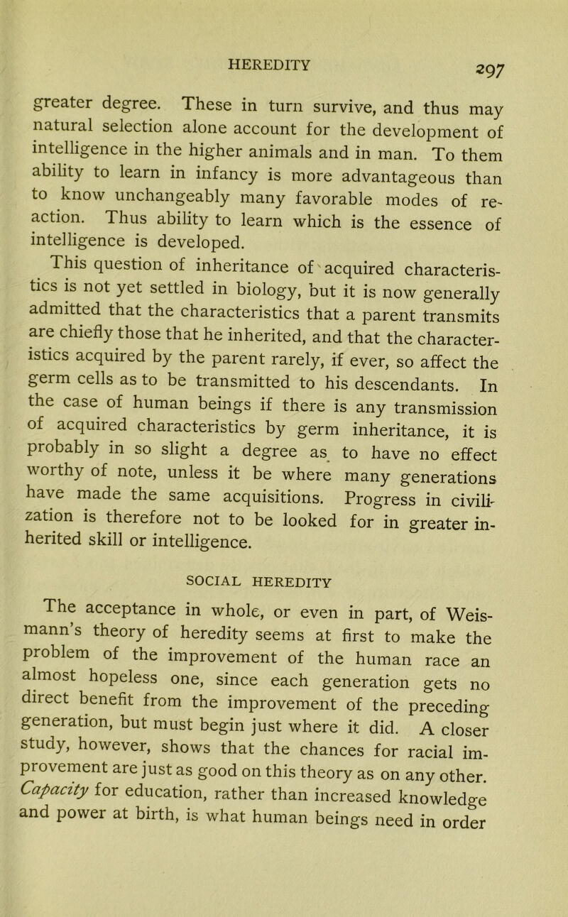 greater degree. These in turn survive, and thus may natural selection alone account for the development of intelligence in the higher animals and in man. To them ability to learn in infancy is more advantageous than to know unchangeably many favorable modes of re- action. Thus ability to learn which is the essence of intelligence is developed. This question of inheritance of acquired characteris- tics is not yet settled in biology, but it is now generally admitted that the characteristics that a parent transmits are chiefly those that he inherited, and that the character- istics acquired by the parent rarely, if ever, so affect the geim cells as to be transmitted to his descendants. In the case of human beings if there is any transmission of acquired characteristics by germ inheritance, it is probably in so slight a degree as to have no effect worthy of note, unless it be where many generations have made the same acquisitions. Progress in civili- zation is therefore not to be looked for in greater in- herited skill or intelligence. SOCIAL HEREDITY The acceptance in whole, or even in part, of Weis- mann’s theory of heredity seems at first to make the problem of the improvement of the human race an almost hopeless one, since each generation gets no direct benefit from the improvement of the preceding generation, but must begin just where it did. A closer study, however, shows that the chances for racial im- provement are just as good on this theory as on any other. Capacity for education, rather than increased knowledge and power at birth, is what human beings need in order