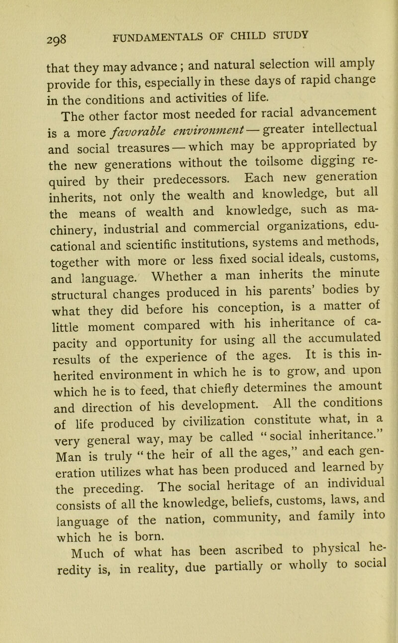 that they may advance; and natural selection will amply provide for this, especially in these days of rapid change in the conditions and activities of life. The other factor most needed for racial advancement is a more favorable environment—greater intellectual and social treasures — which may be appropriated by the new generations without the toilsome digging re- quired by their predecessors. Each new generation inherits, not only the wealth and knowledge, but all the means of wealth and knowledge, such as ma- chinery, industrial and commercial organizations, edu- cational and scientific institutions, systems and methods, together with more or less fixed social ideals, customs, and language. Whether a man inherits the minute structural changes produced in his parents bodies by what they did before his conception, is a matter of little moment compared with his inheritance of ca- pacity and opportunity for using all the accumulated results of the experience of the ages. It is this in- herited environment in which he is to grow, and upon which he is to feed, that chiefly determines the amount and direction of his development. All the conditions of life produced by civilization constitute what, in a very general way, may be called “ social inheritance. Man is truly “ the heir of all the ages,” and each gen- eration utilizes what has been produced and learned by the preceding. The social heritage of an individual consists of all the knowledge, beliefs, customs, laws, and language of the nation, community, and family into which he is born. Much of what has been ascribed to physical he- redity is, in reality, due partially or wholly to social