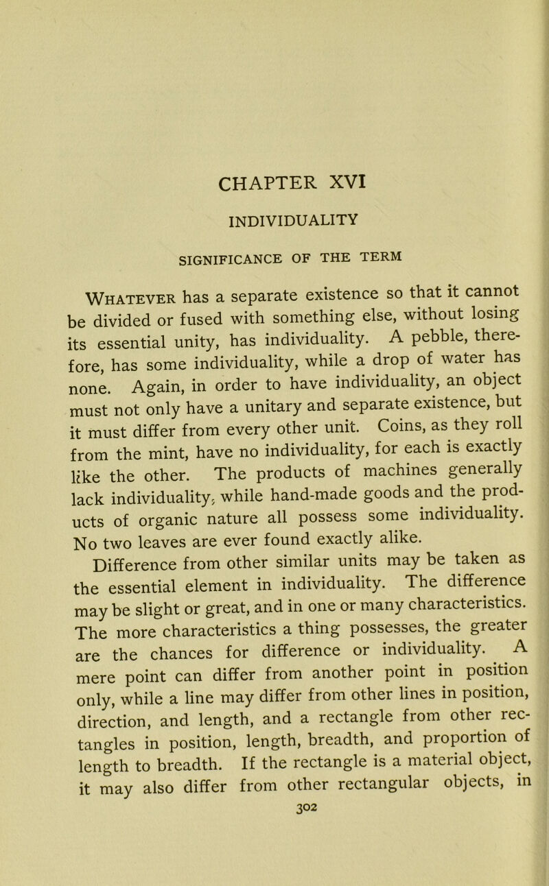 CHAPTER XVI INDIVIDUALITY SIGNIFICANCE OF THE TERM Whatever has a separate existence so that it cannot be divided or fused with something else, without losing its essential unity, has individuality. A pebble, there- fore, has some individuality, while a drop of water has none. Again, in order to have individuality, an object must not only have a unitary and separate existence, but it must differ from every other unit. Coins, as they roll from the mint, have no individuality, for each is exactly like the other. The products of machines generally lack individuality, while hand-made goods and the prod- ucts of organic nature all possess some individuality. No two leaves are ever found exactly alike. Difference from other similar units may be taken as the essential element in individuality. The difference may be slight or great, and in one or many characteristics. The more characteristics a thing possesses, the. greater are the chances for difference or individuality. A mere point can differ from another point in position only, while a line may differ from other lines in position, direction, and length, and a rectangle from other rec- tangles in position, length, breadth, and proportion of length to breadth. If the rectangle is a material object, it may also differ from other rectangular objects, in