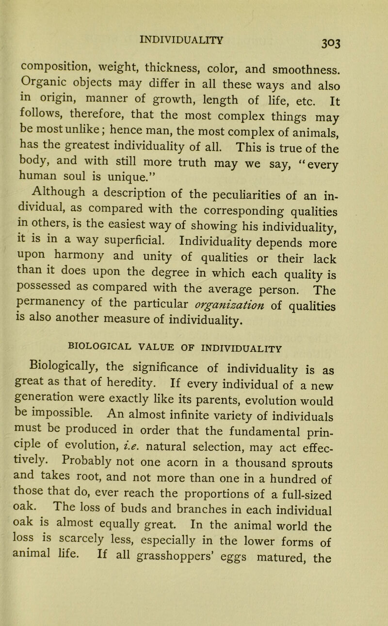 composition, weight, thickness, color, and smoothness. Organic objects may differ in all these ways and also in origin, manner of growth, length of life, etc. It follows, therefore, that the most complex things may be most unlike; hence man, the most complex of animals, has the greatest individuality of all. This is true of the body, and with still more truth may we say, “every human soul is unique.” Although a description of the peculiarities of an in- dividual, as compared with the corresponding qualities in others, is the easiest way of showing his individuality, it is in a way superficial. Individuality depends more upon harmony and unity of qualities or their lack than it does upon the degree in which each quality is possessed as compared with the average person. The permanency of the particular organization of qualities is also another measure of individuality. BIOLOGICAL VALUE OF INDIVIDUALITY Biologically, the significance of individuality is as great as that of heredity. If every individual of a new generation were exactly like its parents, evolution would be impossible. An almost infinite variety of individuals must be produced in order that the fundamental prin- ciple of evolution, i.e. natural selection, may act effec- tively. Probably not one acorn in a thousand sprouts and takes root, and not more than one in a hundred of those that do, ever reach the proportions of a full-sized oak. The loss of buds and branches in each individual oak is almost equally great. In the animal world the loss is scarcely less, especially in the lower forms of animal life. If all grasshoppers’ eggs matured, the