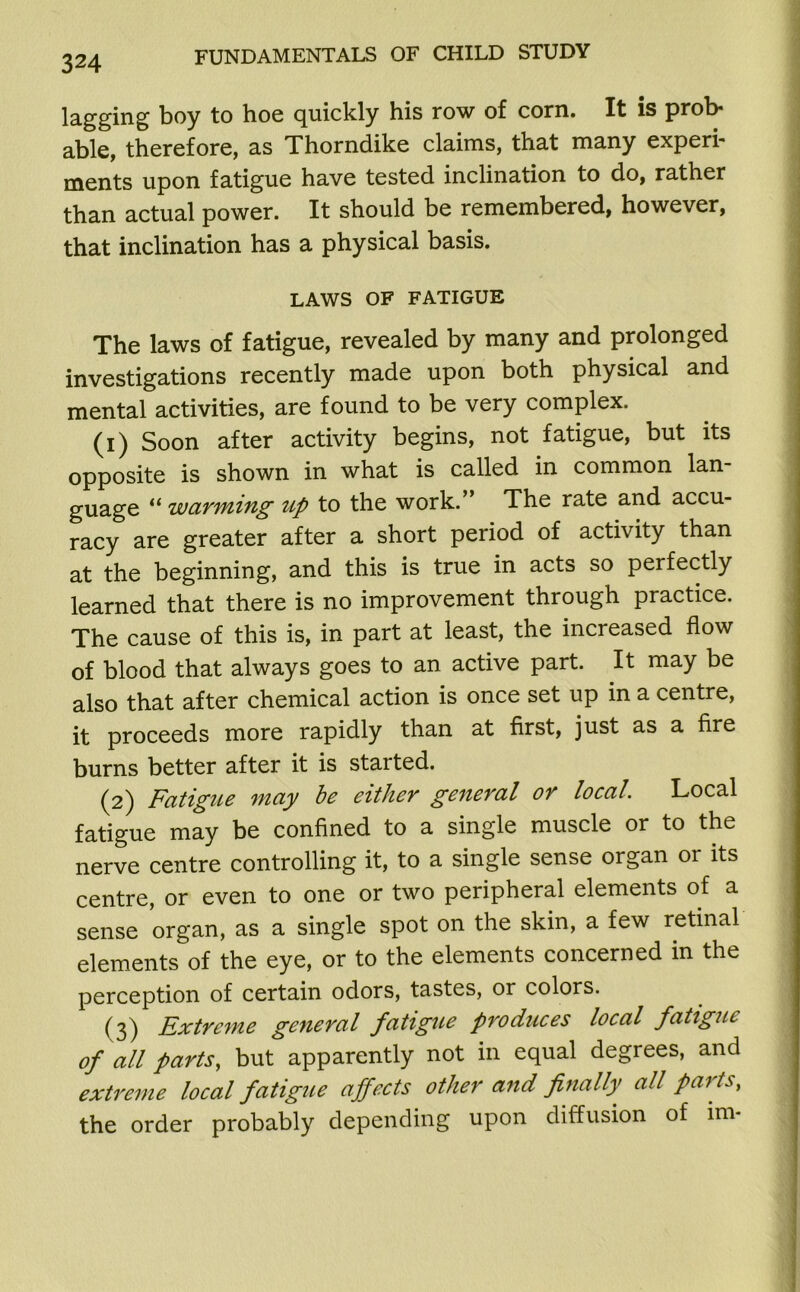 lagging boy to hoe quickly his row of corn. It is prob- able, therefore, as Thorndike claims, that many experi- ments upon fatigue have tested inclination to do, rather than actual power. It should be remembered, however, that inclination has a physical basis. LAWS OF FATIGUE The laws of fatigue, revealed by many and prolonged investigations recently made upon both physical and mental activities, are found to be very complex. (1) Soon after activity begins, not fatigue, but its opposite is shown in what is called in common lan guage “ warming up to the work.” The rate and accu- racy are greater after a short period of activity than at the beginning, and this is true in acts so perfectly learned that there is no improvement through practice. The cause of this is, in part at least, the increased flow of blood that always goes to an active part. It may be also that after chemical action is once set up in a centre, it proceeds more rapidly than at first, just as a fire burns better after it is started. (2) Fatigue may be either general or local. Local fatigue may be confined to a single muscle or to the nerve centre controlling it, to a single sense organ 01 its centre, or even to one or two peripheral elements of a sense organ, as a single spot on the skin, a few retinal elements of the eye, or to the elements concerned in the perception of certain odors, tastes, or colors. (3) Extreme general fatigue produces local fatigue of all parts, but apparently not in equal degrees, and extreme local fatigue affects other and finally all parts, the order probably depending upon diffusion of im-