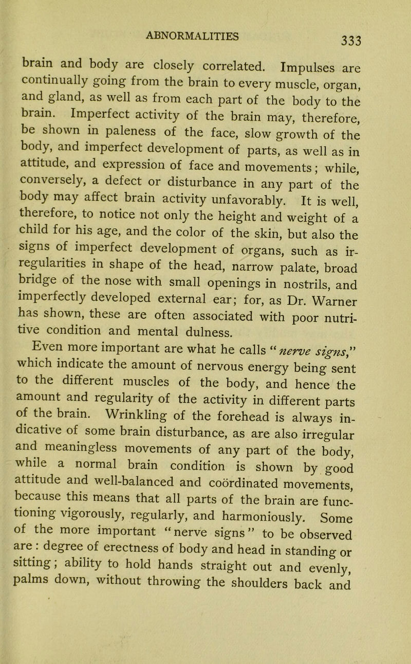 brain and body are closely correlated. Impulses are continually going from the brain to every muscle, organ, and gland, as well as from each part of the body to the brain. Imperfect activity of the brain may, therefore, be shown in paleness of the face, slow growth of the body, and imperfect development of parts, as well as in attitude, and expression of face and movements; while, conversely, a defect or disturbance in any part of the body may affect brain activity unfavorably. It is well, therefore, to notice not only the height and weight of a child for his age, and the color of the skin, but also the signs of imperfect development of organs, such as ir- regularities in shape of the head, narrow palate, broad bridge of the nose with small openings in nostrils, and imperfectly developed external ear; for, as Dr. Warner has shown, these are often associated with poor nutri- tive condition and mental dulness. Even more important are what he calls “nerve signs” which indicate the amount of nervous energy being sent to the different muscles of the body, and hence the amount and regularity of the activity in different parts of the brain. Wrinkling of the forehead is always in- dicative of some brain disturbance, as are also irregular and meaningless movements of any part of the body, while a normal brain condition is shown by good attitude and well-balanced and coordinated movements, because this means that all parts of the brain are func- tioning vigorously, regularly, and harmoniously. Some of the more important “ nerve signs ” to be observed are : degree of erectness of body and head in standing or sitting; ability to hold hands straight out and evenly, palms down, without throwing the shoulders back and