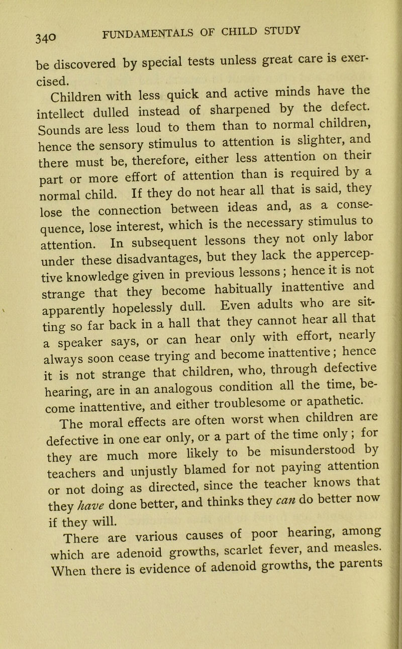 be discovered by special tests unless great care is exer- cised. Children with less quick and active minds have the intellect dulled instead of sharpened by the defect. Sounds are less loud to them than to normal children, hence the sensory stimulus to attention is slighter, and there must be, therefore, either less attention on their part or more effort of attention than is required by a normal child. If they do not hear all that is said, they lose the connection between ideas and, as a conse- quence, lose interest, which is the necessary stimulus to attention. In subsequent lessons they not only labor under these disadvantages, but they lack the appercep- tive knowledge given in previous lessons; hence it is not strange that they become habitually inattentive and apparently hopelessly dull. Even adults who are sit- ting so far back in a hall that they cannot hear all that a speaker says, or can hear only with effort, nearly always soon cease trying and become inattentive ; hence it is not strange that children, who, through defective hearing, are in an analogous condition all the time, be- come inattentive, and either troublesome or apathetic. The moral effects are often worst when children are defective in one ear only, or a part of the time only ; for they are much more likely to be misunderstood by teachers and unjustly blamed for not paying attention or not doing as directed, since the teacher knows that they have done better, and thinks they can do better now if they will. There are various causes of poor hearing, among which are adenoid growths, scarlet fever, and measles. When there is evidence of adenoid growths, the parents