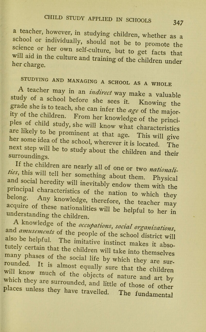 a teacher, however, in studying children, whether as a school or individually, should not be to promote the wmaM T Self'culture- but get facts that her chargethe C“ tUr® and training of the children under STUDYING AND MANAGING A SCHOOL AS A WHOLE stu-r:fc,rr ;n /n indirect ^make a va^ue tudy of a school before she sees it. Knowing the ^f^c^teaCh’^e Can infer the **• 0f the ™aj°r- Ples of chiM i'h ^°m ^ knowledSe of the princi- are likelv ti l 7’ ^ ^ kn°W what characteristics are likely to be prominent at that age. This will give her some idea of the school, wherever it is located The “X be t0 StUdy ab°Ut the and their thk Ch!!d,ren nre early a° °f °ne °r *0 nationali- ties this will tell her something about them. Physical and social heredity will inevitably endow them with the be r ?aTri1iC; °f the Mti0n to which A acauire nt J kn°Wled^e’ therefore, the teacher may acquire of these nationalities will be helpful to her in understanding the children. A knowledge of the occupations, social organizations and amusements of the people of the school district S also be helpful. The imitative instinct makes [t lbTo “ J certain that the children will take into themselves Zded It f ^ ^ by wWch ^ rounded. It is almost equally sure that the children will know much of the objects of nature and art b? hich they are surrounded, and little of those of other P ces unless they have travelled. The fundamental