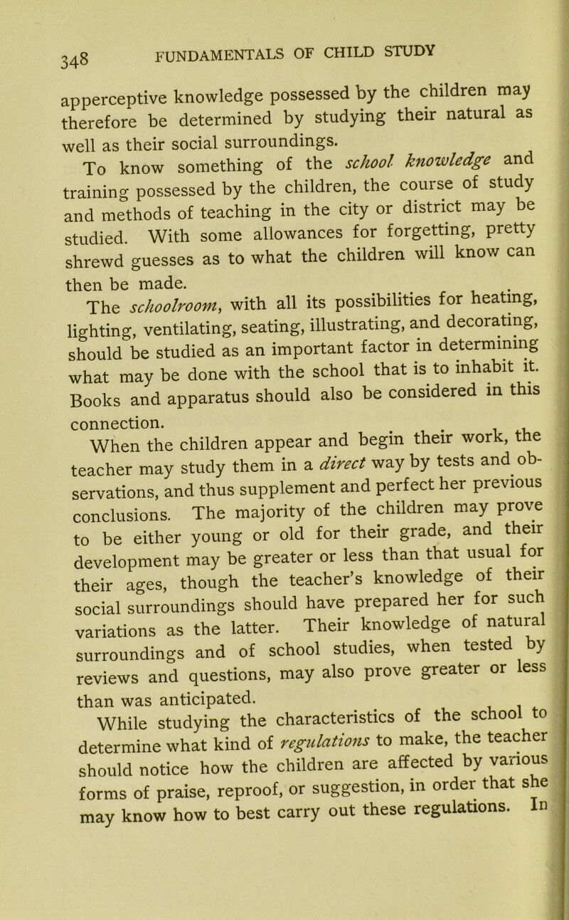 apperceptive knowledge possessed by the children may therefore be determined by studying their natural as well as their social surroundings. To know something of the school knowledge and training possessed by the children, the course of study and methods of teaching in the city or district may be studied. With some allowances for forgetting, pretty shrewd guesses as to what the children will know can then be made. The schoolroom, with all its possibilities for heating, lighting, ventilating, seating, illustrating, and decorating, should be studied as an important factor in determining what may be done with the school that is. to inhabit it. Books and apparatus should also be considered in this connection. # . When the children appear and begin their work, the teacher may study them in a direct way by tests and ob- servations, and thus supplement and perfect her previous conclusions. The majority of the children may prove to be either young or old for their grade, and their development may be greater or less than that usual for their ages, though the teacher’s knowledge of their social surroundings should have prepared her for such variations as the latter. Their knowledge of natural surroundings and of school studies, when tested by reviews and questions, may also prove greater or less than was anticipated. While studying the characteristics of the school 0 determine what kind of regulations to make, the teacher should notice how the children are affected by various forms of praise, reproof, or suggestion, in order that she may know how to best carry out these regulations. In