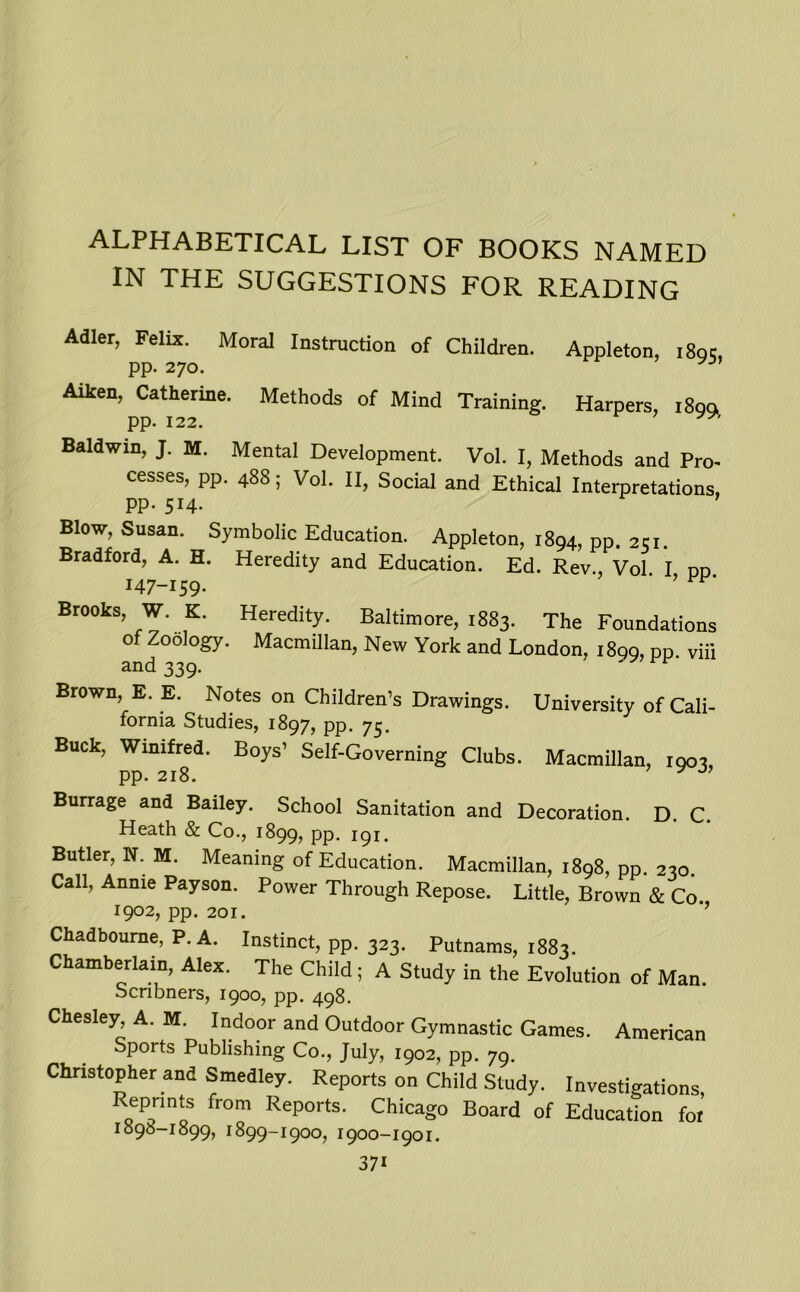 ALPHABETICAL LIST OF BOOKS NAMED IN THE SUGGESTIONS FOR READING Adler, Felix. Moral Instruction of Children. Appleton, i8qc, PP- 270. J Aiken, Catherine. Methods of Mind Training. Harpers, 189a PP- 122. Baldwin, J. M. Mental Development. Vol. I, Methods and Pro- cesses, pp. 488; Vol. II, Social and Ethical Interpretations, PP- 514- Blow, Susan. Symbolic Education. Appleton, 1894, pp. 251. Bradford, A. H. Heredity and Education. Ed. Rev., Vol I dd 147-159- ’ Brooks, W. K. Heredity. Baltimore, 1883. The Foundations of Zoology. Macmillan, New York and London, 1899, pp. viii and 339. Brown, E. E. Notes on Children’s Drawings. University of Cali- fornia Studies, 1897, pp. 75. Buck, Winifred. Boys’ Self-Governing Clubs. Macmillan, 1903, pp. 218. y Burrage and Bailey. School Sanitation and Decoration. D. C. Heath & Co., 1899, PP- 191. Butler, N. M. Meaning of Education. Macmillan, 1898, pp. 230. Call, Annie Payson. Power Through Repose. Little, Brown & Co. r9°2, pp. 201. ’ Chadboume, P. A. Instinct, pp. 323. Putnams, 1883. Chamberlain, Alex. The Child ; A Study in the Evolution of Man. Scribners, 1900, pp. 498. Chesley, A. M. Indoor and Outdoor Gymnastic Games. American Sports Publishing Co., July, 1902, pp. 79. Christopher and Smedley. Reports on Child Study. Investigations, Reprmts from Reports. Chicago Board of Education for I898-I899, I899-I9OO, I9OO-I9OI.