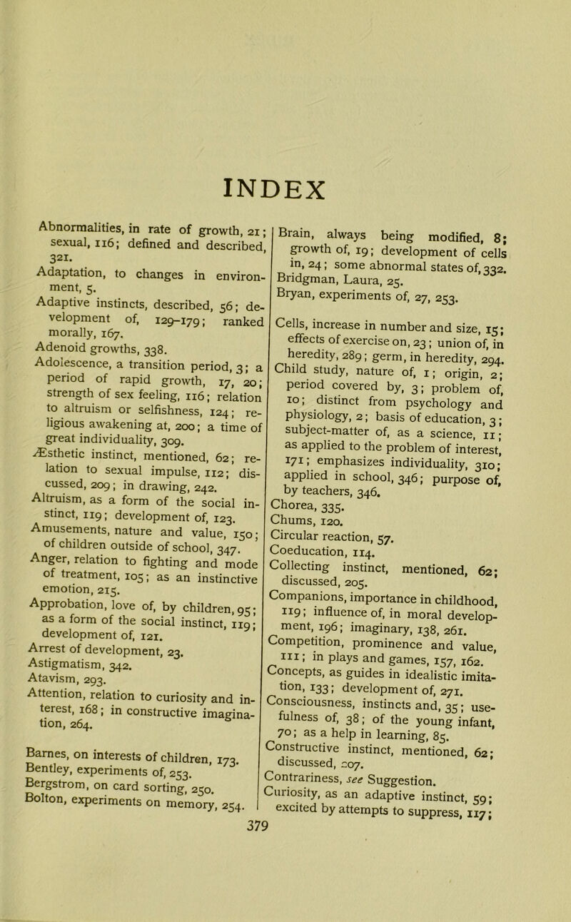 INDEX Abnormalities, in rate of growth, 21; sexual, 116; defined and described, 321. Adaptation, to changes in environ- ment, 5. Adaptive instincts, described, 56; de- velopment of, 129-179; ranked morally, 167. Adenoid growths, 338. Adolescence, a transition period, 3; a period of rapid growth, 17, 20; strength of sex feeling, 116; relation to altruism or selfishness, 124; re- ligious awakening at, 200; a time of great individuality, 309. ^Esthetic instinct, mentioned, 62; re- lation to sexual impulse, 112; dis- cussed, 209; in drawing, 242. Altruism, as a form of the social in- stinct, 119; development of, 123. Amusements, nature and value, 150; of children outside of school, 347. Anger, relation to fighting and mode of treatment, 105; as an instinctive emotion, 215. Approbation, love of, by children, 95; as a form of the social instinct, re- development of, 121. Arrest of development, 23. Astigmatism, 342. Atavism, 293. Attention, relation to curiosity and in- terest, 168; in constructive imagina- tion, 264. Barnes, on interests of children, 173. Bentley, experiments of, 253. Bergstrom, on card sorting, 250. Bolton, experiments on memory, 254. Brain, always being modified, 8; growth of, 19; development of cells in, 24; some abnormal states 0^332. Bridgman, Laura, 25. Bryan, experiments of, 27, 253. Cells, increase in number and size, 13 j effects of exercise on, 23; union of, in heredity, 289; germ, in heredity, 294. Child study, nature of, ij origin, 2; period covered by, 3; problem’ of, 10; distinct from psychology and physiology, 2; basis of education, 3 ; subject-matter of, as a science, 11; as applied to the problem of interest, 17C emphasizes individuality, 310 j applied in school, 346; purpose of, by teachers, 346. Chorea, 335. Chums, 120. Circular reaction, 57. Coeducation, 114. Collecting instinct, mentioned, 62; discussed, 205. Companions, importance in childhood, I]C9. influence of, in moral develop- ment, 196; imaginary, 138, 261. Competition, prominence and value, hi ; in plays and games, 157, 162. Concepts, as guides in idealistic imita- tion, 133; development of, 271. Consciousness, instincts and, 35; use- fulness of, 38; of the young infant, 70; as a help in learning, 85. Constructive instinct, mentioned, 62; discussed, C07. Contrariness, see Suggestion. Curiosity, as an adaptive instinct, 59; excited by attempts to suppress, 117;