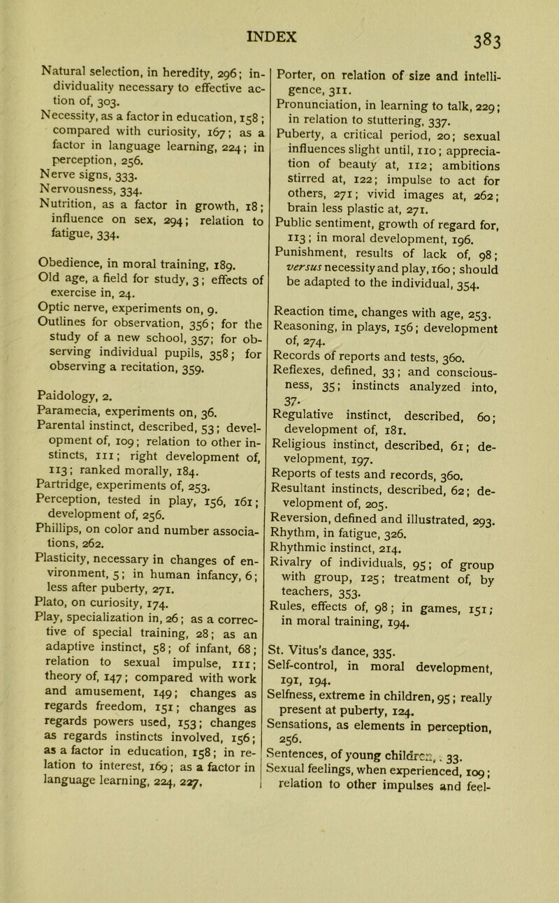 Natural selection, in heredity, 296; in- dividuality necessary to effective ac- tion of, 303. Necessity, as a factor in education, 158 ; compared with curiosity, 167; as a factor in language learning, 224; in perception, 256. Nerve signs, 333. Nervousness, 334. Nutrition, as a factor in growth, 18; influence on sex, 294; relation to fatigue, 334. Obedience, in moral training, 189. Old age, a field for study, 3; effects of exercise in, 24. Optic nerve, experiments on, 9. Outlines for observation, 356; for the study of a new school, 357; for ob- serving individual pupils, 358; for observing a recitation, 359. Paidology, 2. Paramecia, experiments on, 36. Parental instinct, described, 53; devel- opment of, 109; relation to other in- stincts, iii; right development of, 113; ranked morally, 184. Partridge, experiments of, 253. Perception, tested in play, 156, 161; development of, 256. Phillips, on color and number associa- tions, 262. Plasticity, necessary in changes of en- vironment, 5; in human infancy, 6; less after puberty, 271. Plato, on curiosity, 174. Play, specialization in, 26; as a correc- tive of special training, 28; as an adaptive instinct, 58; of infant, 68; relation to sexual impulse, hi; theory of, 147 ; compared with work and amusement, 149; changes as regards freedom, 151; changes as regards powers used, 153; changes as regards instincts involved, 156; as a factor in education, 158; in re- lation to interest, 169 ; as a factor in language learning, 224, 227. Porter, on relation of size and intelli- gence, 311. Pronunciation, in learning to talk, 229; in relation to stuttering, 337. Puberty, a critical period, 20; sexual influences slight until, no; apprecia- tion of beauty at, 112; ambitions stirred at, 122; impulse to act for others, 271; vivid images at, 262; brain less plastic at, 271. Public sentiment, growth of regard for, 113; in moral development, 196. Punishment, results of lack of, 98; versus necessity and play, 160; should be adapted to the individual, 354. Reaction time, changes with age, 253. Reasoning, in plays, 156; development of, 274. Records of reports and tests, 360. Reflexes, defined, 33; and conscious- ness, 35; instincts analyzed into, 37- Regulative instinct, described, 60; development of, 181. Religious instinct, described, 61; de- velopment, 197. Reports of tests and records, 360. Resultant instincts, described, 62; de- velopment of, 205. Reversion, defined and illustrated, 293. Rhythm, in fatigue, 326. Rhythmic instinct, 214. Rivalry of individuals, 95; of group with group, 125; treatment of, by teachers, 353. Rules, effects of, 98; in games, 151; in moral training, 194. St. Vitus's dance, 335. Self-control, in moral development, 191, 194. Selfness, extreme in children, 95; really present at puberty, 124. Sensations, as elements in perception, 256. Sentences, of young children, •„ 33. Sexual feelings, when experienced, 109; relation to other impulses and feel-