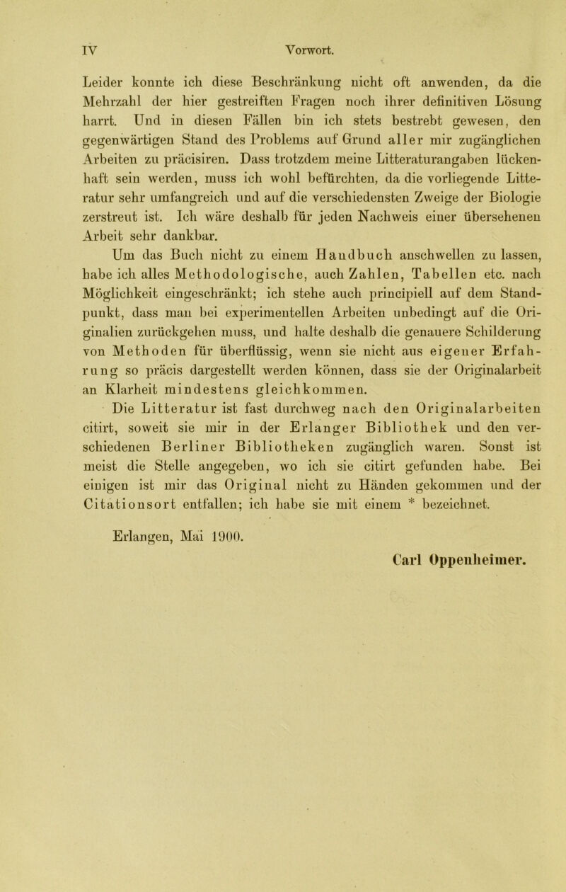 Leider konnte ich diese Beschränkung nicht oft anwenden, da die Mehrzahl der hier gestreiften Fragen noch ihrer definitiven Lösung harrt. Und in diesen Fällen bin ich stets bestrebt gewesen, den gegenwärtigen Stand des Problems auf Grund aller mir zugänglichen Arbeiten zu präcisiren. Dass trotzdem meine Litteraturangahen lücken- haft sein werden, muss ich wohl befürchten, da die vorliegende Litte- ratur sehr umfangreich und auf die verschiedensten Zweige der Biologie zerstreut ist. Ich wäre deshalb für jeden Nachweis einer übersehenen Arbeit sehr dankbar. Um das Buch nicht zu einem Handbuch anschwellen zu lassen, habe ich alles Methodologische, auch Zahlen, Tabellen etc. nach Möglichkeit eingeschränkt; ich stehe auch principiell auf dem Stand- punkt, dass mau bei experimentellen Arbeiten unbedingt auf die Ori- ginalien zurückgehen muss, und halte deshalb die genauere Schilderung von Methoden für überflüssig, wenn sie nicht aus eigener Erfah- rung so präcis dargestellt werden können, dass sie der Originalarbeit an Klarheit mindestens gleichkommen. Die Litteratur ist fast durchweg nach den Originalarbeiten citirt, soweit sie mir in der Erlanger Bibliothek und den ver- schiedenen Berliner Bibliotheken zugänglich waren. Sonst ist meist die Stelle angegeben, wo ich sie citirt gefunden habe. Bei einigen ist mir das Original nicht zu Händen gekommen und der Citationsort entfallen; ich habe sie mit einem * bezeichnet. Erlangen, Mai 1900. Carl Oppenheimer.