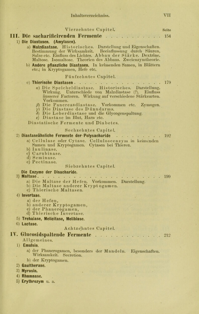 Vierzehntes Capitel. Seite III. I)ie sacliarificirciiden rcriiiente 154 1) Die Diastasen. (Amylasen). a) Malzdiastase. Historisclies. Darstellinig nnd Eigenschaften. Bestiininnng der Wirksanikeit. Beeinflussung durch Säuren, Salze etc. l^in flu ss des Lichtes. Abbau der Stärke. Dextrine. Maltose. Isoinaltose. Theorien des Abbaus. Zweienzynitheorie. b) Andere pflanzliche Diastasen. In keimenden Samen, in Blättern etc.; in Kryptogamen, Hefe etc. Fünfzehntes Capitel. c) Thierische Diastasen 179 «) Die Speicheldiastase. Historisclies. Darstellung. Wirkling. Unterschiede von Malzdiastase (?). Einfluss äusserer Factoren. Wirkung auf verschiedene Stärkearten. Vorkommen. ß) Die Pariereasdiastase. Vorkommen etc. Zymögen. }') Die D i a s t a s e des D ü n n d a r m s. d) Die Leberdiastase nnd die Glycogenspaltung. e) Diastase im Blut, Harn etc. Diastatische Fermente und Diabetes. Sechzehntes Capitel. 2) Diastaseähnliche Fermente der Polysacharide 192 a) Celliiläse oder Cytase. Celluloseenzym in keimenden Samen und Kryptogamen. Cytasen bei Thieren. b) I n u 1 i n a s e. c) Canibinase. d) Seminase. e) Pectinase. Siebzehntes Capitel. Die Enzyme der Disacharide. 3) Maltase 199 a) Die Maltase der Hefen. Vorkommen. Darstellung. b) Die Maltase anderer Kryptogamen. c) Thierische Maltasen. 4) Invertase. a) der Hefen, b) anderer Kryptogamen, c) der Phanerogameu, d) Thierische Invertase. 5) Trehalase, Melicitase, Melibiase. 0) Lactase. Achtzehntes Capitel. W, Olucosidspalteiide Fermente .212 Al 1 ge mein es. 1) Emulsin. a) der Phanerogamen, besonders der Mandeln. Eigenschaften. Wirksamkeit. Secretiou. b) der Kryptogamen. 2) Gaultherase. 3) Myrosin. 4) Rhamnase.