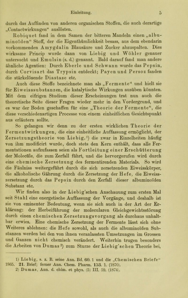 durch das Auffiuden von anderen organischen Stoffen, die auch derartige „Contactwirkungen“ auslösten. Robiquet fand in dem Samen der bitteren Mandeln einen „albu- minoi'den“ Stoff, der die Eigenthümlichkeit besass, aus dem ebendarin Yorkommenden Amygdalin Blausäure und Zucker abzuspalten. Dies wirksame Princip wurde dann von Liebig und Wöhler genauer untersucht und Emulsin (s. d.) genannt. Bald darauf fand man andere ähnliche Agentien: Durch Eberle und Schwann wurde das Pepsin, durch Corvisart das Trypsin entdeckt; Payen und Persoz fanden die stärkelösende Diastase etc. Auch diese Stoffe bezeichnete man als „Fermente“ und hielt sie für Eiweisssubstanzen, die katalytische Wirkungen ausüben könnten. Mit dem eifrigen Studium dieser Erscheinungen trat nun auch die theoretische Seite dieser Fragen wieder mehr in den Vordergrund, und es war der Boden geschaffen für eine „Theorie der Fermente“, die diese verschiedenartigen Processe von einem einheitlichen Gesichtspunkt aus erläutern sollte. So gelangen wir denn zu der ersten wirklichen Theorie der Fermentwirkungen, die eine einheitliche Auffassung ermöglicht, der Zersetzungstheorie von Liebig,^) die zwar in Einzelheiten häufig von ihm modificirt wurde, doch stets den Kern enthält, dass alle Fer- mentationen aufzufassen seien als Fortleitung einer Erschütterung der Molecüle, die zum Zerfall führt, und die hervorgerufen wird durch eine chemische Zersetzung des fermentirenden Materials. So wird die Fäulniss weitergeführt durch die sich zersetzenden Eiweisskörper, die alkoholische Gährung durch die Zersetzung der Hefe, die Eiweiss- zersetzung durch das Pepsin durch den Zerfall dieser albuminoiden Substanz etc. Wir finden also in der Liebig’schen Anschauung zum ersten Mal seit Stahl eine energetische Auffassung der Vorgänge, und deshalb ist sie von eminenter Bedeutung, wenn sie sich auch in der Art der Er- klärung: der Herbeiführung der molecularen Gleichgewichtsstörung durch einen chemischen Zersetzungsvorgang als durchaus unhalt- bar erwies. Eine chemische Zersetzung der Fermente lässt sich ohne Weiteres ablehnen: die Hefe sowohl, als auch die albuminoiden Sub- stanzen werden bei den von ihnen veranlassten Umsetzungen im Grossen und Ganzen nicht chemisch verändert. Weiterhin trugen besonders die Arbeiten von Dumaszum Sturze der Liebig’schen Theorie bei, 1) Liebig, s. z. B. seine Ann. Bd. 60. 1 und die „Chemischen Briefe“ 1865. 21. Brief; ferner Ann. Chem. Pharm. 153. 1. (1870). 2) Dumas, Ann. d. chim. et phys. (5) III. 59. (1874).
