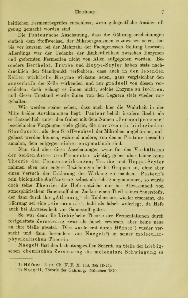 heitlichen Fermentbegriffes entschloss, wozu gelegentliche Ansätze oft genug gemacht worden sind. Die Pasteur’sche Anschauung, dass die Gährungserscheinungen einfach dem Stoffwechsel der Mikroorganismen zuzuweisen seien, hat bis vor kurzem bei der Mehrzahl der Fachgenossen Geltung besessen. Allerdings war der Gedanke der Einheitlichkeit zwischen Enzymen und geformten Fermenten nicht von Allen aufgegeben worden. Be- sonders Berthelot, Traube und Hoppe-Seyler haben stets nach- drücklich den Standpunkt verfochten, dass auch in den lebenden Zellen wirkliche Enzyme wirksam seien, ganz vergleichbar den ausserhalb der Zelle wirkenden und nur graduell von diesen ver- schieden, doch gelang es ihnen nicht, solche Enzyme zu isoliren, und dieser Umstand wurde ihnen von den Gegnern stets wieder vor- gehalten. Wir werden später sehen, dass auch hier die Wahrheit in der Mitte beider Anschauungen liegt. Pasteur behält insofern Recht, als es thatsächlich unter den früher mit dem Namen „Fermentprocesse“ bezeichneten Vorgängen viele giebt, die nur vom rein biologischen Standpunkt, als dem Stoffwechsel der Mikroben angehörend, auf- gefasst werden können, während andere, von denen Pasteur dasselbe annahm, dem entgegen sicher enzymatisch sind. Nun sind aber diese Anschauungen zwar für das Verhältniss der beiden Arten von Fermenten wichtig, geben aber leider keine Theorie der Fermentwirkungen; Traube und Hoppe-Seyler nahmen eben nur engere Beziehungen beider Gruppen an, ohne aber einen Versuch der Erklärung der Wirkung zu machen. Pasteur's rein biologische Auffassung selbst als richtig angenommen, so wurde doch seine Theorie: die Hefe entziehe nur bei Abwesenheit von atmosphärischem Sauerstoff dem Zucker einen Theil seines Sauerstoffs, der dann durch ihre „Athmung“ als Kohlensäure wieder erscheint, die Gährung sei eine „vie sans air“, bald als falsch widerlegt, da Hefe auch bei Anwesenheit von Sauerstoff gährt. So war denn die Liebig’sche Theorie der Fermentationen durch fortgeleitete Zersetzung zwar als falsch erwiesen, aber keine neue an ihre Stelle gesetzt. Dies wurde erst durch Hüfner wieder ver- sucht und dann besonders von Naegeli^) in seiner molecular- physikalischen Theorie. Naegeli that den bedeutungsvollen Schritt, an Stelle der Liebig- schen chemischen Zersetzung die moleculare Schwingung zu 1) Hüfner, J. pr. Ch. N. F. X. 148. 385 (1874). 2) Naegeli, Theorie der Gährung. München 1879.