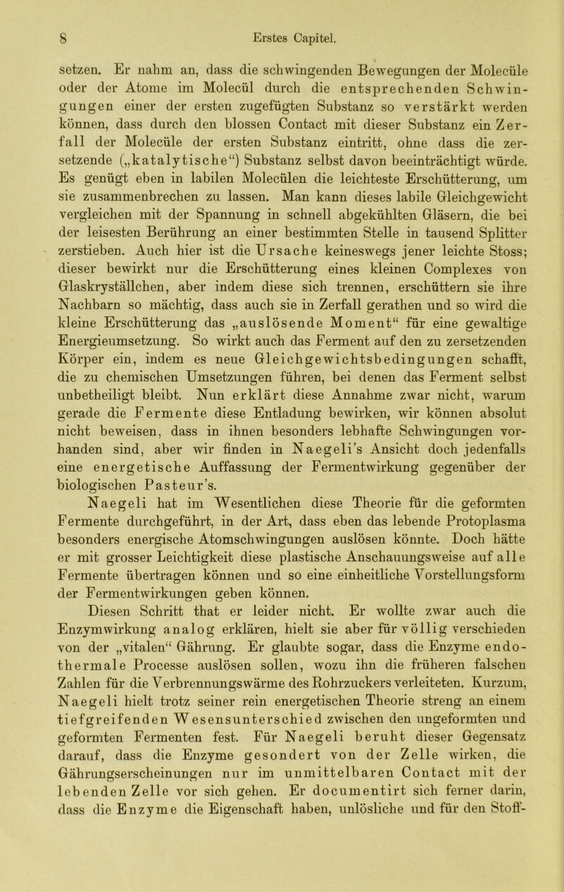 setzen. Er nahm an, dass die schwingenden Bewegungen der Molecüle oder der Atome im Molecül durch die entsprechenden Schwin- gungen einer der ersten zugefügten Substanz so verstärkt werden können, dass durch den blossen Contact mit dieser Substanz ein Zer- fall der Molecüle der ersten Substanz eintritt, ohne dass die zer- setzende („katalytische“) Substanz selbst davon beeinträchtigt würde. Es genügt eben in labilen Molecülen die leichteste Erschütterung, um sie zusammenbrechen zu lassen. Man kann dieses labile Gleichgewicht vergleichen mit der Spannung in schnell abgekühlten Gläsern, die bei der leisesten Berührung an einer bestimmten Stelle in tausend Splitter zerstieben. Auch hier ist die Ursache keineswegs jener leichte Stoss; dieser bewirkt nur die Erschütterung eines kleinen Complexes von Glaskryställchen, aber indem diese sich trennen, erschüttern sie ihre Nachbarn so mächtig, dass auch sie in Zerfall gerathen und so wird die kleine Erschütterung das „anslösende Moment“ für eine gewaltige Energieumsetzung. So wirkt auch das Ferment auf den zu zersetzenden Körper ein, indem es neue Gleichgewichtsbedingungen schafft, die zu chemischen Umsetzungen führen, bei denen das Ferment selbst unbetheiligt bleibt. Nun erklärt diese Annahme zwar nicht, warum gerade die Fermente diese Entladung bewirken, wir können absolut nicht beweisen, dass in ihnen besonders lebhafte Schwingungen vor- handen sind, aber wir finden in Naegeli’s Ansicht doch jedenfalls eine energetische Auffassung der Fermentwirkung gegenüber der biologischen Pasteur’s. Naegeli hat im Wesentlichen diese Theorie für die geformten Fermente durchgeführt, in der Art, dass ebendasiebende Protoplasma besonders energische Atomschwingungen auslösen könnte. Doch hätte er mit grosser Leichtigkeit diese plastische Anschauungsweise auf alle Fermente übertragen können und so eine einheitliche Vorstellungsform der Fermentwirkungen geben können. Diesen Schritt that er leider nicht. Er wollte zwar auch die Enzym Wirkung analog erklären, hielt sie aber für völlig verschieden von der „vitalen“ Gährung. Er glaubte sogar, dass die Enzyme endo- thermale Processe auslösen sollen, wozu ihn die früheren falschen Zahlen für die Verbrennungswärme des Rohrzuckers verleiteten. Kurzum, Naegeli hielt trotz seiner rein energetischen Theorie streng an einem tiefgreifenden Wesensunterschied zwischen den ungeformten und geformten Fermenten fest. Für Naegeli beruht dieser Gegensatz darauf, dass die Enzyme gesondert von der Zelle wirken, die Gährungserscheinungen nur im unmittelbaren Contact mit der lebenden Zelle vor sich gehen. Er documentirt sich ferner darin, dass die Enzyme die Eigenschaft haben, unlösliche und für den Stoff-