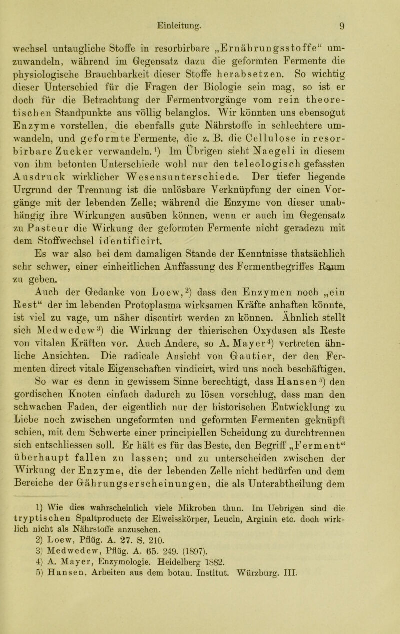 Wechsel untaugliche Stoffe in resorbirbare „Ernährungsstoffe“ um- zuwandeln, während im Gegensatz dazu die geformten Fermente die physiologische Brauchbarkeit dieser Stoffe herabsetzen. So wichtig dieser Unterschied für die Fragen der Biologie sein mag, so ist er doch für die Betrachtung der Fermentvorgänge vom rein theore- tischen Standpunkte aus völlig belanglos. Wir könnten uns ebensogut Enzyme vorstellen, die ebenfalls gute Nährstoffe in schlechtere um- wandeln, und geformte Fermente, die z. B. die Cellulose in resor- birbare Zucker verwandeln.^) Im Übrigen sieht Naegeli in diesem von ihm betonten Unterschiede wohl nur den teleologisch gefassten Ausdruck wirklicher Wesensunterschiede. Der tiefer liegende Urgrund der Trennung ist die unlösbare Verknüpfung der einen Vor- gänge mit der lebenden Zelle; während die Enzyme von dieser unab- hängig ihre Wirkungen ausüben können, wenn er auch im Gegensatz zu Pasteur die Wirkung der geformten Fermente nicht geradezu mit dem Stoffwechsel identificirt. Es war also bei dem damaligen Stande der Kenntnisse thatsächlich sehr schwer, einer einheitlichen Auffassung des Fermentbegriffes Baum zu geben. Auch der Gedanke von Loew,^) dass den Enzymen noch „ein Best“ der im lebenden Protoplasma wirksamen Kräfte anhaften könnte, • • ist viel zu vage, um näher discutirt werden zu können. Ähnlich stellt sich Medwedew^) die Wirkung der thierischen Oxydasen als Beste von vitalen Kräften vor. Auch Andere, so A. Mayer vertreten ähn- liche Ansichten. Die radicale Ansicht von Gautier, der den Fer- menten direct vitale Eigenschaften vindicirt, wird uns noch beschäftigen. So war es denn in gewissem Sinne berechtigt, dass Hansen^) den gordischen Knoten einfach dadurch zu lösen vorschlug, dass man den schwachen Faden, der eigentlich nur der historischen Entwicklung zu Liebe noch zwischen ungeformten und geformten Fermenten geknüpft schien, mit dem Schwerte einer principiellen Scheidung zu durchtrennen sich entschliessen soll. Er hält es für das Beste, den Begriff „Ferment“ überhaupt fallen zu lassen; und zu unterscheiden zwischen der Wirkung der Enzyme, die der lebenden Zelle nicht bedürfen und dem Bereiche der Gährungserscheinungen, die als Unterabtheilung dem 1) Wie dies wahrscheinlich viele Mikroben thun. Im Uebrigen sind die tryptischen Spaltproducte der Ei weisskörper, Leucin, Arginin etc. doch wirk- lich nicht als Nährstoffe anzusehen. 2) Loew, Pflüg. A. 27. S. 210. S) Medwedew, Pflüg. A. 65. 249. (1897). 4) A. Mayer, Enzymologie. Heidelberg 1882. o) Hansen, Arbeiten aus dem botan. Institut. Würzburg. III.