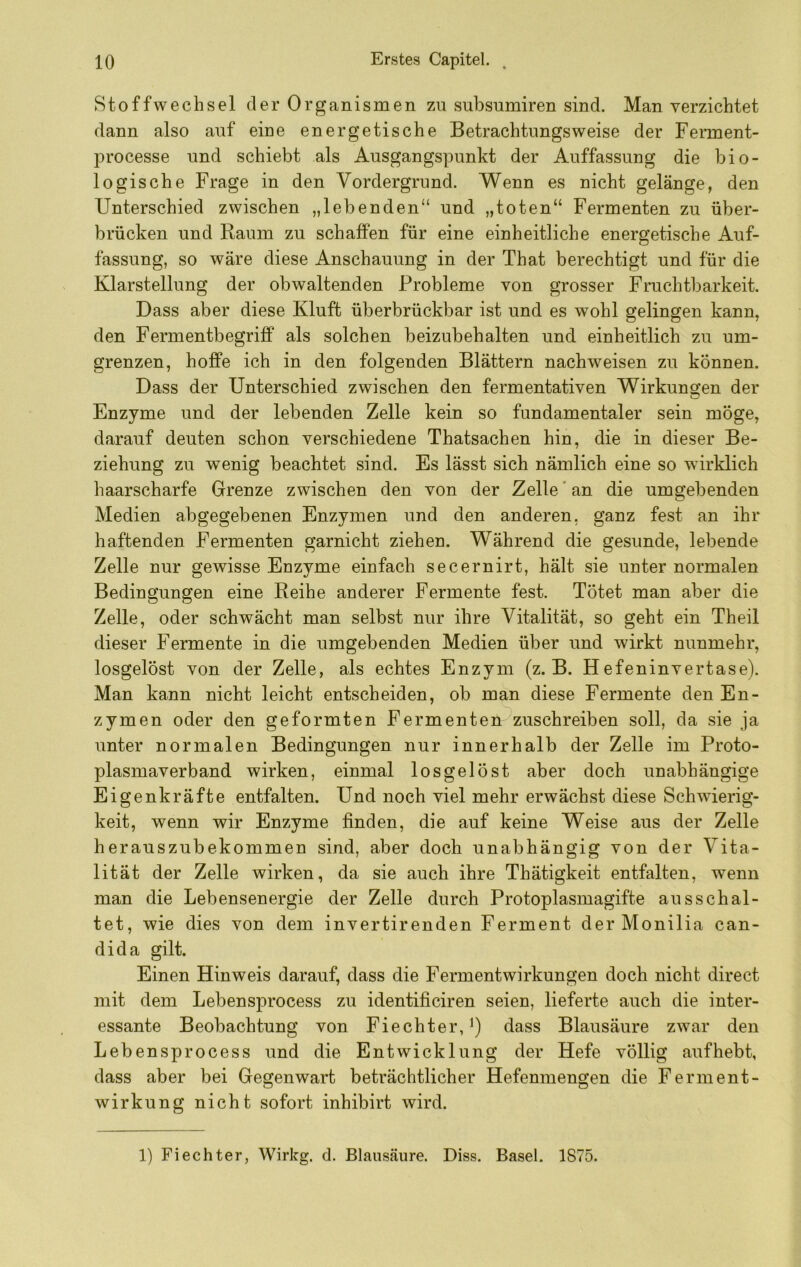 Stoffwechsel der Organismen zu subsumiren sind. Man verzichtet dann also auf eine energetische Betrachtungsweise der Ferment- processe und schiebt als Ausgangspunkt der Auffassung die bio- logische Frage in den Vordergrund. Wenn es nicht gelänge, den Unterschied zwischen „lebenden“ und „toten“ Fermenten zu über- brücken und Raum zu schaffen für eine einheitliche energetische Auf- fassung, so wäre diese Anschauung in der That berechtigt und für die Klarstellung der obwaltenden Probleme von grosser Fruchtbarkeit. Dass aber diese Kluft überbrückbar ist und es wohl gelingen kann, den Fermentbegriff als solchen beizubehalten und einheitlich zu um- grenzen, hoffe ich in den folgenden Blättern nachweisen zu können. Dass der Unterschied zwischen den fermentativen Wirkungen der Enzyme und der lebenden Zelle kein so fundamentaler sein möge, darauf deuten schon verschiedene Thatsachen hin, die in dieser Be- ziehung zu wenig beachtet sind. Es lässt sich nämlich eine so wirklich haarscharfe Grenze zwischen den von der Zelle‘an die umgebenden Medien abgegebenen Enzymen und den anderen, ganz fest an ihr haftenden Fermenten garnicht ziehen. Während die gesunde, lebende Zelle nur gewisse Enzyme einfach secernirt, hält sie unter normalen Bedingungen eine Reihe anderer Fermente fest. Tötet man aber die Zelle, oder schwächt man selbst nur ihre Vitalität, so geht ein Theil dieser Fermente in die umgebenden Medien über und wirkt nunmehr, losgelöst von der Zelle, als echtes Enzym (z. B. Hefeninvertase). Man kann nicht leicht entscheiden, ob man diese Fermente den En- zymen oder den geformten Fermenten zuschreiben soll, da sie ja unter normalen Bedingungen nur innerhalb der Zelle im Proto- plasmaverband wirken, einmal losgelöst aber doch unabhängige Eigenkräfte entfalten. Und noch viel mehr erwächst diese Schwierig- keit, wenn wir Enzyme finden, die auf keine Weise aus der Zelle herauszubekommen sind, aber doch unabhängig von der Vita- lität der Zelle wirken, da sie auch ihre Thätigkeit entfalten, wenn man die Lebensenergie der Zelle durch Protoplasmagifte ausschal- tet, wie dies von dem invertirenden Ferment der Monilia can- dida gilt. Einen Hinweis darauf, dass die Fermentwirkungen doch nicht direct mit dem Lebensprocess zu identificiren seien, lieferte auch die inter- essante Beobachtung von Fiechter, dass Blausäure zwar den Lebensprocess und die Entwicklung der Hefe völlig aufhebt, dass aber bei Gegenwart beträchtlicher Hefenmengen die Ferment- wirkung nicht sofort inhibirt wird. 1) Fi echter, Wirkg. d. Blausäure. Diss. Basel. 1875.