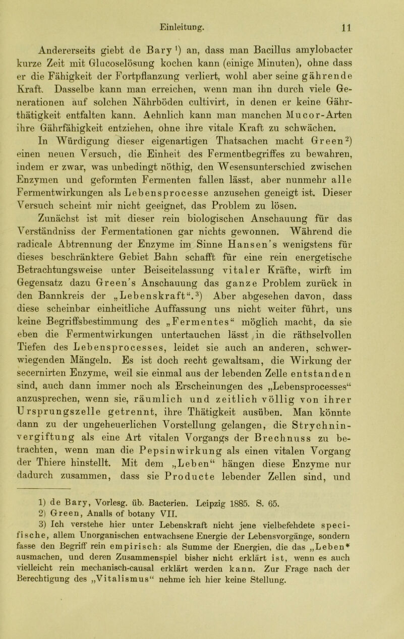 Andererseits giebt de Bary an, dass man Bacillus amylobacter kurze Zeit mit Glacoselösung kochen kann (einige Minuten), ohne dass er die Fähigkeit der Fortpflanzung verliert, wohl aber seine gährende Kraft. Dasselbe kann man erreichen, wenn man ihn durch viele Ge- nerationen auf solchen Nährböden cultivirt, in denen er keine Gähr- thätigkeit entfalten kann. Aehnlich kann man manchen Mucor-Arten ihre Gährfähigkeit entziehen, ohne ihre vitale Kraft zu schwächen. In Würdigung dieser eigenartigen Thatsachen macht Green einen neuen Versuch, die Einheit des Fermentbegrilfes zu bewahren, indem er zwar, was unbedingt nöthig, den Wesensunterschied zwischen Enzymen und geformten Fermenten fallen lässt, aber nunmehr alle Fermentwirkungen als Lebensprocesse anzusehen geneigt ist. Dieser Versuch scheint mir nicht geeignet, das Problem zu lösen. Zunächst ist mit dieser rein biologischen Anschauung für das Verständniss der Fermentationen gar nichts gewonnen. Während die radicale Abtrennung der Enzyme im Sinne Hansen’s wenigstens für dieses beschränktere Gebiet Bahn schafft für eine rein energetische Betrachtungsweise unter Beiseitelassung vitaler Kräfte, wirft im Gegensatz dazu Green’s Anschauung das ganze Problem zurück in den Bannkreis der „Lebenskraft“.^) Aber abgesehen davon, dass diese scheinbar einheitliche Auffassung uns nicht weiter führt, uns keine Begriffsbestimmung des „Fermentes“ möglich macht, da sie eben die Fermentwirkungen untertauchen lässt in die räthselvollen Tiefen des Lebensprocesses, leidet sie auch an anderen, schwer- wiegenden Mängeln. Es ist doch recht gewaltsam, die Wirkung der secernirten Enzyme, weil sie einmal aus der lebenden Zelle entstanden sind, auch dann immer noch als Erscheinungen des „Lebensprocesses“ anzusprechen, wenn sie, räumlich und zeitlich völlig von ihrer Ursprungszelle getrennt, ihre Thätigkeit ausüben. Man könnte dann zu der ungeheuerlichen Vorstellung gelangen, die Strychnin- vergiftung als eine Art vitalen Vorgangs der Brechnuss zu be- trachten, wenn man die Pepsinwirkung als einen vitalen Vorgang der Thiere hinstellt. Mit dem „Leben“ hängen diese Enzyme nur dadurch zusammen, dass sie Producte lebender Zellen sind, und 1) de Bary, Vorlesg. üb. Bacterien. Leipzig 1885. S. 65. 2) Green, Analls of botany VII. 3) Ich verstehe hier unter Lebenskraft nicht jene vielbefehdete speci- fische, allem Unorganischen entwachsene Energie der Lebensvorgänge, sondern fasse den Begriff rein empirisch: als Summe der Energien, die das „Leben* ausmachen, und deren Zusammenspiel bisher nicht erklärt ist, wenn es auch vielleicht rein mechanisch-causal erklärt werden kann. Zur Frage nach der Berechtigung des „Vitalismus“ nehme ich hier keine Stellung.