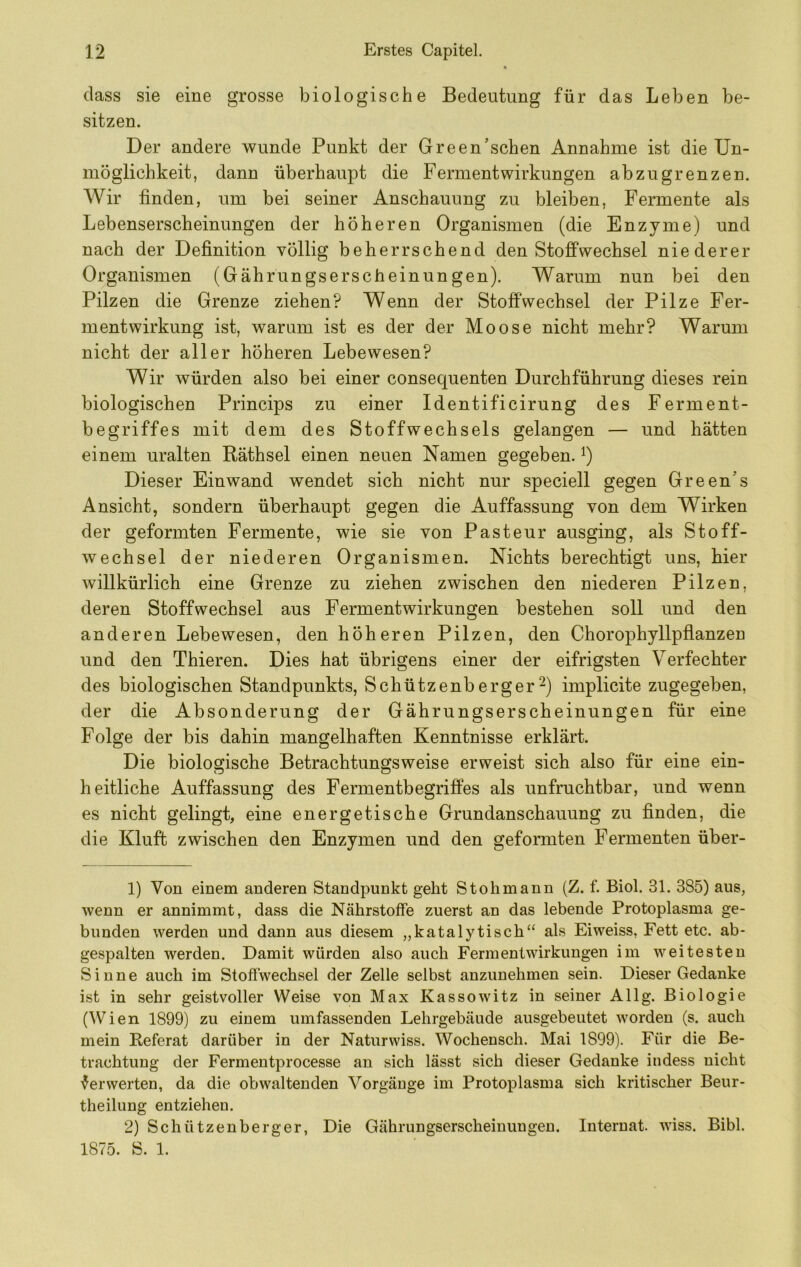 dass sie eine grosse biologische Bedeutung für das Leben be- sitzen. Der andere wunde Punkt der Green’schen Annahme ist die Un- möglichkeit, dann überhaupt die Fermentwirkungen abzugrenzen. Wir finden, um bei seiner Anschauung zu bleiben, Fermente als Lebenserscheinungen der höheren Organismen (die Enzyme) und nach der Definition völlig beherrschend den Stoffwechsel niederer Organismen (Gährungserscfieinungen). Warum nun bei den Pilzen die Grenze ziehen? Wenn der Stoffwechsel der Pilze Fer- mentwirkung ist, warum ist es der der Moose nicht mehr? Warum nicht der aller höheren Lebewesen? Wir würden also bei einer consequenten Durchführung dieses rein biologischen Princips zu einer Identificirung des Ferment- begriffes mit dem des Stoffwechsels gelangen — und hätten einem uralten Räthsel einen neuen Namen gegeben, i) Dieser Einwand wendet sich nicht nur speciell gegen Green’s Ansicht, sondern überhaupt gegen die Auffassung von dem Wirken der geformten Fermente, wie sie von Pasteur ausging, als Stoff- wechsel der niederen Organismen. Nichts berechtigt uns, hier willkürlich eine Grenze zu ziehen zwischen den niederen Pilzen, deren Stoffwechsel aus Fermentwirkungen bestehen soll und den anderen Lebewesen, den höheren Pilzen, den Chorophyllpflanzen und den Thieren. Dies hat übrigens einer der eifrigsten Verfechter des biologischen Standpunkts, Schützenbergerimplicite zugegeben, der die Absonderung der Gährungserscheinungen für eine Folge der bis dahin mangelhaften Kenntnisse erklärt. Die biologische Betrachtungsweise erweist sich also für eine ein- heitliche Auffassung des Fermentbegriffes als unfruchtbar, und wenn es nicht gelingt, eine energetische Grundanschauung zu finden, die die Kluft zwischen den Enzymen und den geformten Fermenten über- 1) Von einem anderen Standpunkt geht St oh mann (Z. f. Biol. 31. 385) aus, wenn er annimmt, dass die Nährstoffe zuerst an das lebende Protoplasma ge- bunden werden und dann aus diesem „katalytisch“ als Eiweiss, Fett etc. ab- gespalten werden. Damit würden also auch Ferm ent Wirkungen im weitesten Sinne auch im Stoffwechsel der Zelle selbst anzunehmen sein. Dieser Gedanke ist in sehr geistvoller Weise von Max Kassowitz in seiner Allg. Biologie (Wien 1899) zu einem umfassenden Lehrgebäude ausgebeutet worden (s. auch mein Referat darüber in der Naturwiss. Wochensch. Mai 1899). Für die Be- trachtung der Fermentprocesse an sich lässt sich dieser Gedanke indess nicht Verwerten, da die obwaltenden Vorgänge im Protoplasma sich kritischer Beur- theiluug entziehen. 2) Schützenberger, Die Gährungserscheinungen. Internat, wiss. Bibi. 1875. S. 1.