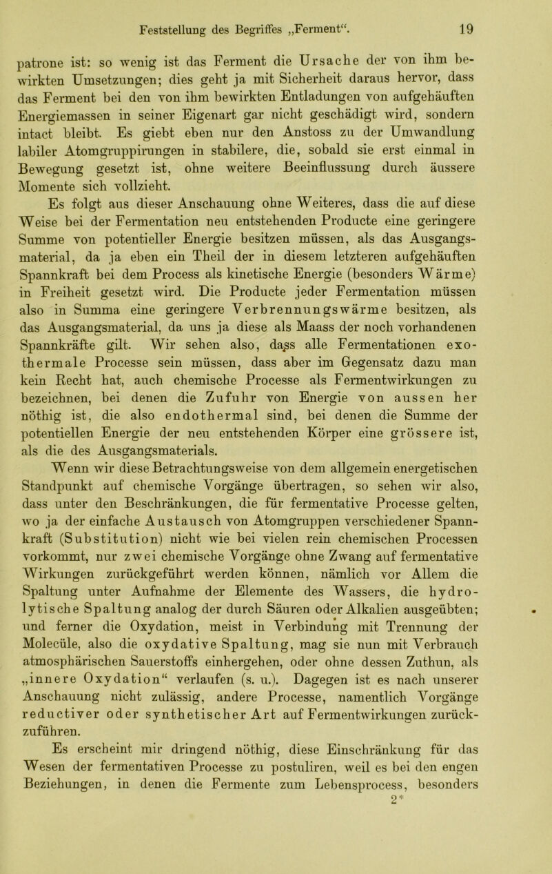 patrone ist: so wenig ist das Ferment die Ursache der von ihm be- wirkten Umsetzungen; dies geht ja mit Sicherheit daraus hervor, dass das Ferment bei den von ihm bewirkten Entladungen von aufgehäuften Energiemassen in seiner Eigenart gar nicht geschädigt wird, sondern intact bleibt. Es giebt eben nur den Anstoss zu der Umwandlung labiler Atomgruppirungen in stabilere, die, sobald sie erst einmal in Bewegung gesetzt ist, ohne weitere Beeinflussung durch äussere Momente sich vollzieht. Es folgt aus dieser Anschauung ohne Weiteres, dass die auf diese Weise bei der Fermentation neu entstehenden Producte eine geringere Summe von potentieller Energie besitzen müssen, als das Ausgangs- material, da ja eben ein Theil der in diesem letzteren aufgehäuften Spannkraft bei dem Process als kinetische Energie (besonders Wärme) in Freiheit gesetzt wird. Die Producte jeder Fermentation müssen also in Summa eine geringere Verbrennungswärme besitzen, als das Ausgangsmaterial, da uns ja diese als Maass der noch vorhandenen Spannkräfte gilt. Wir sehen also, da^s alle Fermentationen exo- thermale Processe sein müssen, dass aber im Gegensatz dazu man kein Recht hat, auch chemische Processe als Fermentwirkungen zu bezeichnen, bei denen die Zufuhr von Energie von aussen her nöthig ist, die also endothermal sind, bei denen die Summe der potentiellen Energie der neu entstehenden Körper eine grössere ist, als die des Ausgangsmaterials. Wenn wir diese Betrachtungsweise von dem allgemein energetischen Standpunkt auf chemische Vorgänge übertragen, so sehen wir also, dass unter den Beschränkungen, die für fermentative Processe gelten, wo ja der einfache Austausch von Atomgruppen verschiedener Spann- kraft (Substitution) nicht wie bei vielen rein chemischen Processen vorkommt, nur zwei chemische Vorgänge ohne Zwang auf fermentative Wirkungen zurückgeführt werden können, nämlich vor Allem die Spaltung unter Aufnahme der Elemente des Wassers, die hydro- lytische Spaltung analog der durch Säuren oder Alkalien ausgeübten; und ferner die Oxydation, meist in Verbindung mit Trennung der Molecüle, also die oxydative Spaltung, mag sie nun mit Verbrauch atmosphärischen Sauerstoffs einhergehen, oder ohne dessen Zuthun, als „innere Oxydation“ verlaufen (s. u.). Dagegen ist es nach unserer Anschauung nicht zulässig, andere Processe, namentlich Vorgänge reductiver oder synthetischer Art auf Fermentwirkungen zurück- zuführen. Es erscheint mir dringend nöthig, diese Einschränkung für das Wesen der fermentativen Processe zu postuliren, weil es bei den engen Beziehungen, in denen die Fermente zum Lebensprocess, besonders 2*