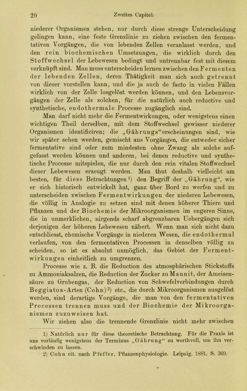 niederer Organismen stehen, nur durch diese strenge Unterscheidung gelingen kann, eine feste Grenzlinie zu ziehen zwischen den fermen- tativen Vorgängen, die von lebenden Zellen veranlasst werden, und den rein biochemischen Umsetzungen, die wirklich durch den Stoffwechsel der Lebewesen bedingt und untrennbar fest mit diesem verknüpft sind. Man muss unterscheiden lernen zwischen den Fermenten der lebenden Zellen, deren Thätigkeit man sich auch getrennt von dieser vorstellen kann, und die ja auch de facto in vielen Fällen wirklich von der Zelle losgelöst werden können, und den Lebensvor- gängen der Zelle als solchen, für die natürlich auch reductive und synthetische, endothermale Processe zugänglich sind. Man darf nicht mehr die Fermentwirkungen, oder wenigstens einen wichtigen Th eil derselben, mit dem Stoffwechsel gewisser niederer Organismen identificiren; die „Gährungs“erscheinungen sind, wie wir später sehen werden, gemischt aus Vorgängen, die entweder sicher fermentative sind oder zum mindesten ohne Zwang als solche auf- gefasst werden können und anderen, bei denen reductive und synthe- tische Processe mitspielen, die nur durch den rein vitalen Stoffwechsel dieser Lebewesen erzeugt werden. Man thut deshalb vielleicht am besten, für diese Betrachtungen den Begriff der „Gährung“, wie er sich historisch entwickelt hat, ganz über Bord zu werfen und zu unterscheiden zwischen Fermentwirkungen der niederen Lebewesen, die völlig in Analogie zu setzen sind mit denen höherer Thiere und Pflanzen und der Biochemie der Mikroorganismen im engeren Sinne, die in unmerklichen, nirgends scharf abgrenzbaren Uebergängen sich derjenigen der höheren Lebewesen nähert. Wenn man sich nicht dazu entschliesst, chemische Vorgänge in niederen Wesen, die endothermal verlaufen, von den fermentativen Processen in denselben völlig zu scheiden, so ist es absolut unmöglich, das Gebiet der Ferment- wirkungen einheitlich zu umgrenzen. Processe wie z. B. die Reduction des atmosphärischen Stickstofls zu Ammoniaksalzen, die Reduction der Zucker zuMannit, der Ameisen- säure zu Grubengas, der Reduction von Schwefelverbindungen durch Beggiatoa-Arten (Cohn)^) etc., die durch Mikroorganismen ausgelöst werden, sind derartige Vorgänge, die man von den fermentativen Processen trennen muss und der Biochemie der Mikroorga- nismen zuzuweisen hat. Wir ziehen also die trennende Grenzlinie nicht mehr zwischen 1) Natürlich nur für diese theoretische Betrachtung. Für die Praxis ist uns vorläufig wenigstens der Terminus „Gährung“ zu werthvoll, um ihn ver- schwinden zu lassen. 2) Cohn cit. nach Pfeffer, Pflanzenphysiologie. Leipzig, 1881. S. 369.