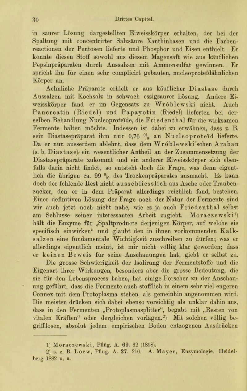 in saurer Lösung dargestellten Eiweisskörper erhalten, der bei der Spaltung mit concentrirter Salzsäure Xanthinbasen und die Farben- reactionen der Pentosen lieferte und Phosphor und Eisen enthielt. Er konnte diesen Stoff sowohl aus diesem Magensaft wie aus käuflichen Pepsinpräparaten durch Aussalzen mit Ammonsulfat gewinnen. Er spricht ihn für einen sehr complicirt gebauten, nucleoprotei'dähnlichen Körper an. Aehnliche Präparate erhielt er aus käuflicher Diastase durch Aussalzen mit Kochsalz in schwach essigsaurer Lösung. Andere Ei- weisskörper fand er im Gegensatz zu Wröblewski nicht. Auch Pancreatin (Riedel) und Papayotin (Riedel) lieferten bei der- selben Behandlung Nucleoproteide, die Friedenthal für die wirksamen Fermente halten möchte. Indessen ist dabei zu erwähnen, dass z. B. sein Diastasepräparat ihm nur 0,76 % an Nucleoprotei’d lieferte. Da er nun ausserdem ablehnt, dass dem Wroblewski’schen Araban (s. b. Diastase)/ ein wesentlicher Antheil an der Zusammensetzung der Diastasepräparate zukommt und ein anderer Eiweisskörper sich eben- falls darin nicht findet, so entsteht doch die Frage, was denn eigent- lich die übrigen ca. 99 \ des Trockenpräparates ausmacht. Es kann doch der fehlende Rest nicht ausschliesslich aus Asche oder Trauben- zucker, den er in dem Präparat allerdings reichlich fand, bestehen. Einer definitiven Lösung der Frage nach der Natur der Fermente sind wir auch jetzt noch nicht nahe, wie es ja auch Friedenthal selbst am Schlüsse seiner interessanten Arbeit zugiebt. Moraczewski') hält die Enzyme für „Spaltproducte derjenigen Körper, auf welche sie specifisch einwirken“ und glaubt den in ihnen vorkommenden Kalk- salzen eine fundamentale Wichtigkeit zuschreiben zu dürfen; was er allerdings eigentlich meint, ist mir nicht völlig klar geworden; dass er keinen Beweis für seine Anschauungen hat, giebt er selbst zu. Die grosse Schwierigkeit der Isolirung der Fermentstoffe und die Eigenart ihrer Wirkungen, besonders aber die grosse Bedeutung, die sie für den Lebensprocess haben, hat einige Forscher zu der Anschau- ung geführt, dass die Fermente auch stofflich in einem sehr viel engeren Connex mit dem Protoplasma stehen, als gemeinhin angenommen wird. Die meisten drücken sich dabei ebenso vorsichtig als unklar dahin aus, dass in den Fermenten „Protoplasmasplitter“, begabt mit „Resten von vitalen Kräften“ oder dergleichen vorlägen. ^) Mit solchen völlig be- grifflosen, absolut jedem empirischen Boden entzogenen Ausdrücken 1) Moraczewski, Pflüg. A. 69. 32 (1898). 2) s. z. B. Loew, Pflüg. A. 27. 210. A. Mayer, Enzymologie. Heidel- berg 1882 u. a.