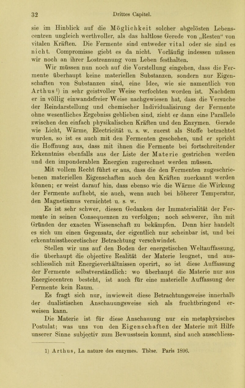 sie im Hinblick auf die Möglichkeit solcher abgelösten Lebens- centren ungleich werthvoller, als das haltlose Gerede von „Resten“ von vitalen Kräften. Die Fermente sind entweder vital oder sie sind es nicht. Compromisse giebt es da nicht. Vorläufig indessen müssen wir noch an ihrer Lostrennung vom Leben festhalten. Wir müssen nun noch auf die Vorstellung eingehen, dass die Fer- mente überhaupt keine materiellen Substanzen, sondern nur Eigen- schaften von Substanzen sind, eine Idee, wie sie namentlich von Arthus^) in sehr geistvoller Weise verfochten worden ist. Nachdem er in völlig einwandsfreier Weise nachgewiesen hat, dass die Versuche der Reindarstellung und chemischer Individualisirung der Fermente ohne wesentliches Ergebniss geblieben sind, zieht er dann eine Parallele zwischen den einfach physikalischen Kräften und den Enzymen. Gerade wie Licht, Wärme, Electricität u. s. w. zuerst als StofPe betrachtet wurden, so ist es auch mit den Fermenten geschehen, und er spricht die Hoffnung aus, dass mit ihnen die Fermente bei fortschreitender Erkenntniss ebenfalls aus der Liste der Materie gestrichen werden und den imponderablen Energien zugerechnet werden müssen. Mit vollem Recht führt er aus, dass die den Fermenten zugeschrie- benen materiellen Eigenschaften auch den Kräften zuerkannt werden können; er weist darauf hin, dass ebenso wie die Wärme die Wirkung der Fermente auf hebt, sie auch, wenn auch bei höherer Temperatur, den Magnetismus vernichtet u. s. w. Es ist sehr schwer, diesen Gedanken der Immaterialität der Fer- mente in seinen Consequenzen zu verfolgen; noch schwerer, ihn mit Gründen der exacten Wissenschaft zu bekämpfen. Denn hier handelt es sich um einen Gegensatz, der eigentlich nur scheinbar ist, und bei erkenntnisstheoretischer Betrachtung verschwindet. Stellen wir uns auf den Boden der energetischen Weltauffassung, die überhaupt die objective Realität der Materie leugnet, und aus- schliesslich mit Energieverhältnissen operirt, so ist diese Auffassung der Fermente selbstverständlich: wo überhaupt die Materie nur aus Energiecentren besteht, ist auch für eine materielle Auffassung der Fermente kein Raum. Es fragt sich nur, inwieweit diese Betrachtungsweise innerhalb der dualistischen Anschauungsweise sich als fruchtbringend er- weisen kann. Die Materie ist für diese Anschauung nur ein metaphysisches Postulat; was uns von den Eigenschaften der Materie mit Hilfe unserer Sinne subjectiv zum Bewusstsein kommt, sind auch ausschliess- 1) Arthus, La nature des enzymes. ThJ^se. Paris 1896.