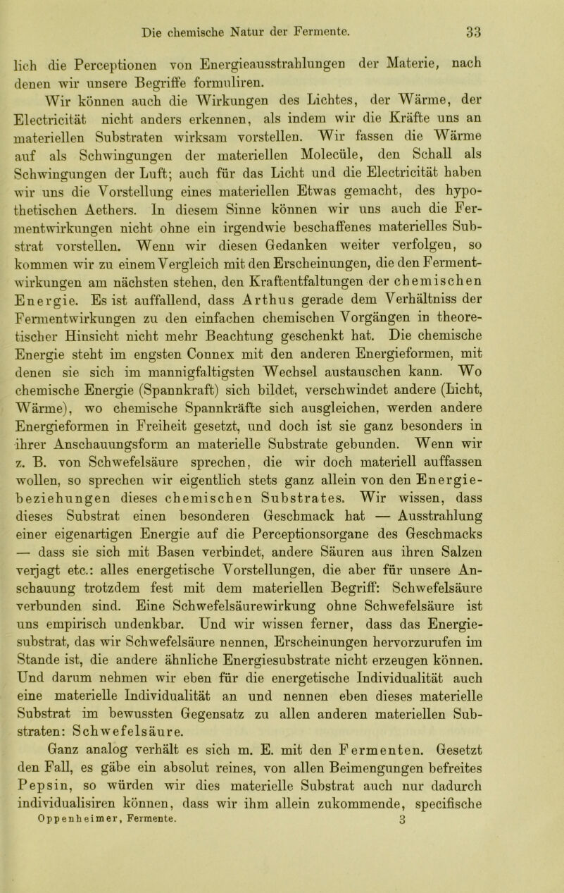 lieh die Perceptionen von Energieausstrahlungen der Materie, nach denen wir unsere Begriffe formuliren. Wir können auch die Wirkungen des Lichtes, der Wärme, der Electricität nicht anders erkennen, als indem wir die Kräfte uns an materiellen Substraten wirksam vorstellen. Wir fassen die Wärme auf als Schwingungen der materiellen Molecüle, den Schall als Schwinsuns'en der Luft; auch für das Licht und die Electricität haben wir uns die Vorstellung eines materiellen Etwas gemacht, des hypo- thetischen Aethers. ln diesem Sinne können wir uns auch die Fer- mentwirkungen nicht ohne ein irgendwie beschaffenes materielles Sub- strat vorstellen. Wenn wir diesen Gedanken weiter verfolgen, so kommen wir zu einem Vergleich mit den Erscheinungen, die den Ferment- wirkungen am nächsten stehen, den Kraftentfaltungen der chemischen Energie. Es ist auffallend, dass Arthus gerade dem Verhältniss der Fermentwirkungen zu den einfachen chemischen Vorgängen in theore- tischer Hinsicht nicht mehr Beachtung geschenkt hat. Die chemische Energie steht im engsten Connex mit den anderen Energieformen, mit denen sie sich im mannigfaltigsten Wechsel austauschen kann. Wo chemische Energie (Spannkraft) sich bildet, verschwindet andere (Licht, Wärme), wo chemische Spannkräfte sich ausgleichen, werden andere Energieformen in Freiheit gesetzt, und doch ist sie ganz besonders in ihrer Anschauungsform an materielle Substrate gebunden. Wenn wir z. B. von Schwefelsäure sprechen, die wir doch materiell auffassen wollen, so sprechen wir eigentlich stets ganz allein von den Energie- beziehungen dieses chemischen Substrates. Wir wissen, dass dieses Substrat einen besonderen Geschmack hat — Ausstrahlung einer eigenartigen Energie auf die Perceptionsorgane des Geschmacks — dass sie sich mit Basen verbindet, andere Säuren aus ihren Salzen veijagt etc.: alles energetische Vorstellungen, die aber für unsere An- schauung trotzdem fest mit dem materiellen Begriff: Schwefelsäure verbunden sind. Eine Schwefelsäurewirkung ohne Schwefelsäure ist uns empirisch undenkbar. Und wir wissen ferner, dass das Energie- substrat, das wir Schwefelsäure nennen, Erscheinungen hervorzurufen im Stande ist, die andere ähnliche Energiesubstrate nicht erzeugen können. Und darum nehmen wir eben für die energetische Individualität auch eine materielle Individualität an und nennen eben dieses materielle Substrat im bewussten Gegensatz zu allen anderen materiellen Sub- straten: Schwefelsäure. Ganz analog verhält es sich m. E. mit den Fermenten. Gesetzt den Fall, es gäbe ein absolut reines, von allen Beimengungen befreites Pepsin, so würden wir dies materielle Substrat auch nur dadurch individualisiren können, dass wir ihm allein zukommende, specifische Oppenh eimer, Fermente. 3