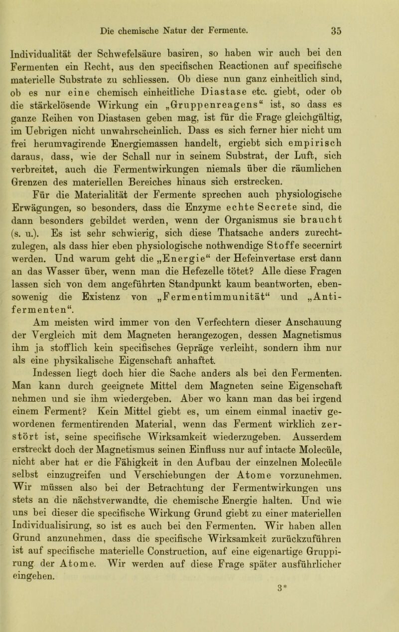 Individualität der Schwefelsäure basiren, so haben wir auch bei den Fermenten ein Recht, aus den specifischen Reactionen auf specifische materielle Substrate zu schliessen. Ob diese nun ganz einheitlich sind, ob es nur eine chemisch einheitliche Diastase etc. giebt, oder ob die stärkelösende Wirkung ein „Gruppenreagens“ ist, so dass es ganze Reihen von Diastasen geben mag, ist für die Frage gleichgültig, im Uebrigen nicht unwahrscheinlich. Dass es sich ferner hier nicht um frei herumvagirende Energiemassen handelt, ergiebt sich empirisch daraus, dass, wie der Schall nur in seinem Substrat, der Luft, sich verbreitet, auch die Fermentwirkungen niemals über die räumlichen Grenzen des materiellen Bereiches hinaus sich erstrecken. Für die Materialität der Fermente sprechen auch physiologische Erwägungen, so besonders, dass die Enzyme echte Secrete sind, die dann besonders gebildet werden, wenn der Organismus sie braucht (s. u.). Es ist sehr schwierig, sich diese Thatsache anders zurecht- zulegen, als dass hier eben physiologische nothwendige Stoffe secernirt werden. Und warum geht die „Energie“ der Hefeinvertase erst dann an das Wasser über, wenn man die Hefezelle tötet? Alle diese Fragen lassen sich von dem angeführten Standpunkt kaum beantworten, eben- sowenig die Existenz von „Fermentimmunität“ und „Anti- fermenten“. Am meisten wird immer von den Verfechtern dieser Anschauung der Vergleich mit dem Magneten herangezogen, dessen Magnetismus ihm ja stofflich kein specifisches Gepräge verleiht, sondern ihm nur als eine physikalische Eigenschaft anhaftet. Indessen liegt doch hier die Sache anders als bei den Fermenten. Man kann durch geeignete Mittel dem Magneten seine Eigenschaft nehmen und sie ihm wiedergeben. Aber wo kann man das bei irgend einem Ferment? Kein Mittel giebt es, um einem einmal inactiv ge- wordenen fermentirenden Material, wenn das Ferment wirklich zer- stört ist, seine specifische Wirksamkeit wiederzugeben. Ausserdem erstreckt doch der Magnetismus seinen Einfluss nur auf intacte Molecüle, nicht aber hat er die Fähigkeit in den Aufbau der einzelnen Molecüle selbst einzugreifen und Verschiebungen der Atome vorzunehmen. Wir müssen also bei der Betrachtung der Fermentwirkungen uns stets an die nächstverwandte, die chemische Energie halten. Und wie uns bei dieser die specifische Wirkung Grund giebt zu einer materiellen Individualisirung, so ist es auch bei den Fermenten. Wir haben allen Grund anzunehmen, dass die specifische Wirksamkeit zurückzuführen ist auf specifische materielle Construction, auf eine eigenartige Gruppi- rung der Atome. Wir werden auf diese Frage später ausführlicher eingehen. 3*