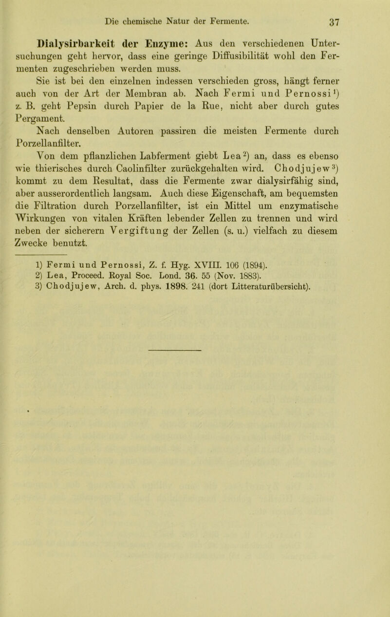 Dialysirbarkeit der Enzyme: Aus den verschiedenen Unter- suchungen geht hervor, dass eine geringe Diffusibilität wohl den Fer- menten zugeschrieben werden muss. Sie ist bei den einzelnen indessen verschieden gross, hängt ferner auch von der Art der Membran ab. Nach Fermi und Pernossi^) z. B. geht Pepsin durch Papier de la Rue, nicht aber durch gutes Pergament. Nach denselben Autoren passiren die meisten Fermente durch Porzellanfilter. Von dem pflanzlichen Labferment giebt Lea^) an, dass es ebenso wie thierisches durch Caolinfilter zurückgehalten wird. Chodjujew^) kommt zu dem Resultat, dass die Fermente zwar dialysirfähig sind, aber ausserordentlich langsam. Auch diese Eigenschaft, am bequemsten die Filtration durch Porzellanfilter, ist ein Mittel um enzymatische Wirkungen von vitalen Kräften lebender Zellen zu trennen und wird neben der sicherem Vergiftung der Zellen (s. u.) vielfach zu diesem Zwecke benutzt. 1) Fermi und Pernossi, Z. f. Hyg. XVIII. 106 (1894). 2) Lea, Proceed. Koyal Soc. Lond. 36. 55 (Nov. 1883). 3) Chodjujew, Arch. d. phys. 1898. 241 (dort Litteraturübersicht).