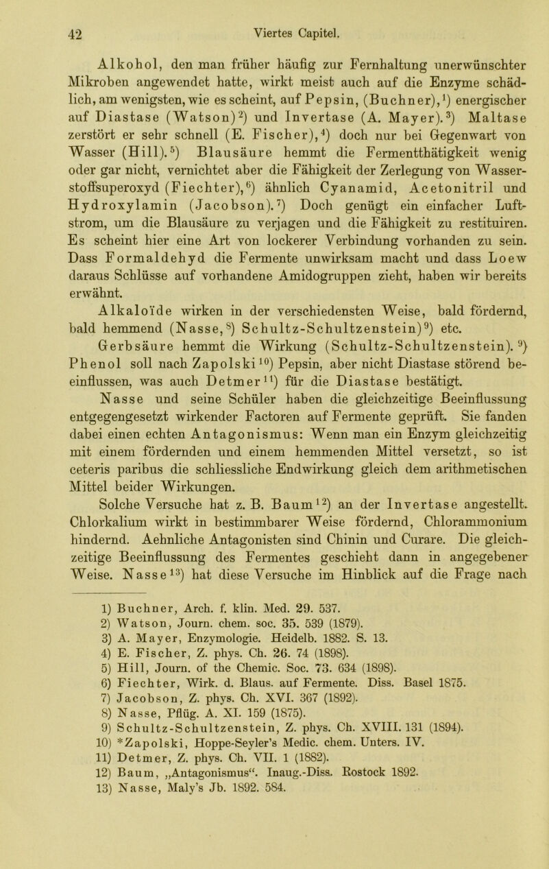Alkohol, den man früher häufig zur Fernhaltung unerwünschter Mikroben angewendet hatte, wirkt meist auch auf die Enzyme schäd- lich, am wenigsten, wie es scheint, auf Pepsin, (Büchner),^) energischer auf Diastase (Watson)'^) und Invertase (A. Mayer).Maltase zerstört er sehr schnell (E. Fischer),^) doch nur bei Gegenwart von Wasser (Hill).Blausäure hemmt die Fermentthätigkeit wenig oder gar nicht, vernichtet aber die Fähigkeit der Zerlegung von Wasser- stoffsuperoxyd (Fiechter),*^) ähnlich Cyanamid, Acetonitril und Hydroxylamin (Jacobson).'^) Doch genügt ein einfacher Luft- strom, um die Blausäure zu verjagen und die Fähigkeit zu restituiren. Es scheint hier eine Art von lockerer Verbindung vorhanden zu sein. Dass Formaldehyd die Fermente unwirksam macht und dass Loew daraus Schlüsse auf vorhandene Amidogruppen zieht, haben wir bereits erwähnt. Alkaloide wirken in der verschiedensten Weise, bald fördernd, bald hemmend (Nasse,®) Schultz-Schultzenstein)^) etc. Gerbsäure hemmt die Wirkung (Schultz-Schultzenstein). Phenol soll nach Zapolski^®) Pepsin, aber nicht Diastase störend be- einflussen, was auch Detmer^^) für die Diastase bestätigt. Nasse und seine Schüler haben die gleichzeitige Beeinflussung entgegengesetzt wirkender Factoren auf Fermente geprüft. Sie fanden dabei einen echten Antagonismus: Wenn man ein Enzym gleichzeitig mit einem fördernden und einem hemmenden Mittel versetzt, so ist ceteris paribus die schliessliche Endwirkung gleich dem arithmetischen Mittel beider Wirkungen. Solche Versuche hat z. B. Baum^'^) an der Invertase angestellt. Chlorkalium wirkt in bestimmbarer Weise fördernd, Chlorammonium hindernd. Aehnliche Antagonisten sind Chinin und Curare. Die gleich- zeitige Beeinflussung des Fermentes geschieht dann in angegebener Weise. Nasse ^^) hat diese Versuche im Hinblick auf die Frage nach 1) Büchner, Arch. f. klin. Med. 29. 537. 2) Watson, Journ. ehern, soc. 35. 539 (1879). 3) A. Mayer, Enzymologie. Heidelb. 1882. S. 13. 4) E. Fischer, Z. phys. Ch. 26. 74 (1898). 5) Hill, Journ. of the Chemie. Soc. 73. 634 (1898). 6) Fiechter, Wirk. d. Blaus, auf Fermente. Diss. Basel 1875. 7) Jacobson, Z. phys. Ch. XVI. 367 (1892). 8) Nasse, Pflüg. A. XI. 159 (1875). 9) Schultz-Schultzenstein, Z. phys. Ch. XVIII. 131 (1894). 10) *Zapolski, Hoppe-Seyler’s Medic. ehern. Unters. IV. 11) Detmer, Z. phys. Ch. VII. 1 (1882). 12) Baum, „Antagonismus“. Inaug.-Diss. Kostock 1892. 13) Nasse, Maly’s Jb. 1892. 584.