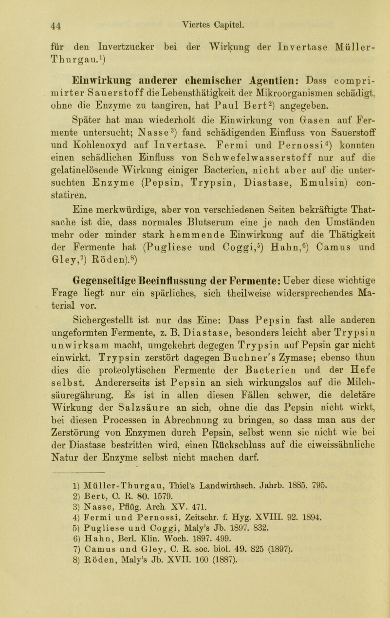 für den Invertzucker bei der Wirkung der Invertase Müller- Thurgau.^) Einwirkung anderer chemischer Agentien: Dass compri- inirter Sauerstoff dieLebensthätigkeit der Mikroorganismen schädigt, ohne die Enzyme zu tangiren, hat Paul Bert^) angegeben. Später hat man 'wiederholt die Einwirkung von Gasen auf Fer- mente untersucht; Nasse fand schädigenden Einfluss von Sauerstoff und Kohlenoxyd auf Invertase. Fermi und Pernossi“^) konnten einen schädlichen Einfluss von Schwefelwasserstoff nur auf die gelatinelösende Wirkung einiger Bacterien, nicht aber auf die unter- suchten Enzyme (Pepsin, Trypsin, Diastase, Emulsin) con- statiren. Eine merkwürdige, aber von verschiedenen Seiten bekräftigte That- sache ist die, dass normales Blutserum eine je nach den Umständen mehr oder minder stark hemmende Einwirkung auf die Thätigkeit der Fermente hat (Pugliese und Coggi,^) Hahn,^) Camus und Gley,’^) Röden).^) Gegenseitige Beeinflussung der Fermente: Ueber diese wichtige Frage liegt nur ein spärliches, sich theil weise widersprechendes Ma- terial vor. Sichergestellt ist nur das Eine: Dass Pepsin fast alle anderen ungeformten Fermente, z. B. Diastase, besonders leicht aber Trypsin unwirksam macht, umgekehrt degegen Trypsin auf Pepsin gar nicht einwirkt. Trypsin zerstört dagegen Büchner’s Zymase; ebenso thun dies die proteolytischen Fermente der Bacterien und der Hefe selbst. Andererseits ist Pepsin an sich wirkungslos auf die Milch- säuregährung. Es ist in allen diesen Fällen schwer, die deletäre Wirkung der Salzsäure an sich, ohne die das Pepsin nicht wirkt, bei diesen Processen in Abrechnung zu bringen, so dass man aus der Zerstörung von Enzymen durch Pepsin, selbst wenn sie nicht wie bei der Diastase bestritten wird, einen Rückschluss auf die eiweissähnliche Natur der Enzyme selbst nicht machen darf. 1) Müller-Thurgau, Thiel’s Landwirthsch. Jahrb. 1885. 795. 2) Bert, C. K. 80. 1579. 3) Nasse, Pflüg. Arch. XV. 471. 4) Fermi und Pernossi, Zeitschr. f. Hyg. XVIII. 92. 1894. 5) Pugliese und Coggi, Maly’s Jb. 1897. 832. 6) Hahn, Berl. Klin. Woch. 1897. 499. 7) Camus und Gley, C. R. soc. biol. 49. 825 (1897). 8) Roden, Maly’s Jb. XVII. 160 (1887).