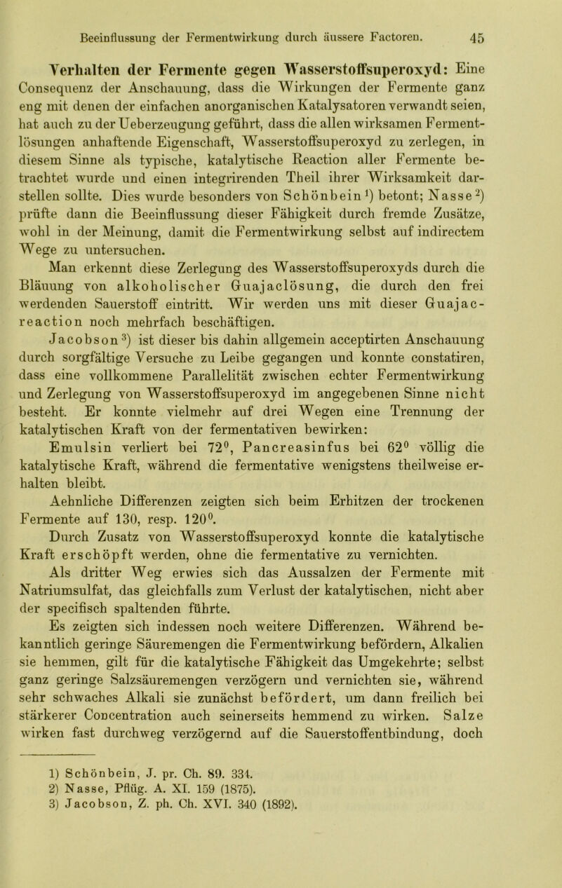 Yerlialteii der Fermente gegen Wasserstoffsuperoxyd: Eine Consequenz der Anschauung, dass die Wirkungen der Fermente ganz eng mit denen der einfachen anorganischen Katalysatoren verwandt seien, hat auch zu der Ueberzeugung geführt, dass die allen wirksamen Perment- lösungen anhaftende Eigenschaft, W^asserstoffsuperoxyd zu zerlegen, in diesem Sinne als typische, katalytische Reaction aller Fermente be- trachtet wurde und einen integrirenden Th eil ihrer Wirksamkeit dar- stellen sollte. Dies wurde besonders von Schönbein betont; Nasse prüfte dann die Beeinflussung dieser Fähigkeit durch fremde Zusätze, wohl in der Meinung, damit die Fermentwirkung selbst auf indirectem Wege zu untersuchen. Man erkennt diese Zerlegung des Wasserstoffsuperoxyds durch die Bläuung von alkoholischer Guajaclösung, die durch den frei werdenden Sauerstoff ein tritt. Wir werden uns mit dieser Guajac- reaction noch mehrfach beschäftigen. Jacobson^) ist dieser bis dahin allgemein acceptirten Anschauung durch sorgfältige Versuche zu Leibe gegangen und konnte constatiren, dass eine vollkommene Parallelität zwischen echter Fermentwirkung und Zerlegung von Wasserstoffsuperoxyd im angegebenen Sinne nicht besteht. Er konnte vielmehr auf drei Wegen eine Trennung der katalytischen Kraft von der fermentativen bewirken: Emulsin verliert bei 72^, Pancreasinfus bei 62*^ völlig die katalytische Kraft, während die fermentative wenigstens theilweise er- halten bleibt. Aehnliche Differenzen zeigten sich beim Erhitzen der trockenen Fermente auf 130, resp. 120^. Durch Zusatz von Wasserstoffsuperoxyd konnte die katalytische Kraft erschöpft werden, ohne die fermentative zu vernichten. Als dritter Weg erwies sich das Aussalzen der Fermente mit Natriumsulfat, das gleichfalls zum Verlust der katalytischen, nicht aber der specifisch spaltenden führte. Es zeigten sich indessen noch weitere Differenzen. Während be- kanntlich geringe Säuremengen die Fermentwirkung befördern, Alkalien sie hemmen, gilt für die katalytische Fähigkeit das Umgekehrte; selbst ganz geringe Salzsäuremengen verzögern und vernichten sie, während sehr schwaches Alkali sie zunächst befördert, um dann freilich bei stärkerer Concentration auch seinerseits hemmend zu wirken. Salze wirken fast durchweg verzögernd auf die Sauerstoffentbindung, doch 1) Schönbein, J. pr. Ch. 89. 334. 2) Nasse, Pflüg. A. XI. 159 (1875). 3) Jacobson, Z. ph. Ch. XVI. 340 (1892).