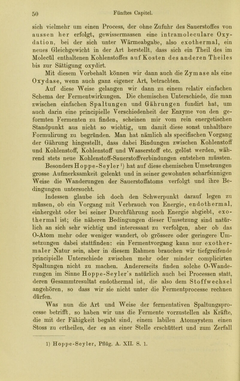 sich vielmehr um einen Process, der ohne Zufuhr des Sauerstoffes von aussen her erfolgt, gewissermassen eine intramoleculare Oxy- dation, bei der sich unter Wärmeabgabe, also exothermal, ein neues Gleichgewicht in der Art herstellt, dass sich ein Theil des im Molecül enthaltenen Kohlenstoffes auf Kosten des anderen Theiles bis zur Sättigung oxydirt. Mit diesem Vorbehalt können wir dann auch die Zymase als eine Oxydase, wenn auch ganz eigener Art, betrachten. Auf diese Weise gelangen wir dann zu einem relativ einfachen Schema der Fermentwirkungen. Die chemischen Unterschiede, die man zwischen einfachen Spaltungen und Gährungen fundirt hat, um auch darin eine principielle Verschiedenheit der Enzyme von den ge- formten Fermenten zu finden, scheinen mir vom rein energetischen Standpunkt aus nicht so wichtig, um damit diese sonst unhaltbare Formulirung zu begründen. Man hat nämlich als specifischen Vorgang der Gährung hingestellt, dass dabei Bindungen zwischen Kohlenstoff und Kohlenstoff, Kohlenstoff und Wasserstoff etc. gelost werden, wäh- rend stets neue Kohlenstoff-Sauerstoffverbindungen entstehen müssten. Besonders Hoppe-Seyler hat auf diese chemischen Umsetzungen grosse Aufmerksamkeit gelenkt und in seiner gewohnten scharfsinnigen Weise die Wanderungen der Sauerstoffatoms verfolgt und ihre Be- dingungen untersucht. Indessen glaube ich doch den Schwerpunkt darauf legen zu müssen, ob ein Vorgang mit Verbrauch von Energie, endothermal, einhergeht oder bei seiner Durchführung noch Energie abgiebt, exo- thermal ist; die näheren Bedingungen dieser Umsetzung sind natür- lich an sich sehr wichtig und interessant zu verfolgen, aber ob das 0-Atom mehr oder weniger wandert, ob grössere oder geringere Um- setzungen dabei stattfinden: ein Fermentvorgang kann nur exother- mal er Natur sein, aber in diesem Rahmen brauchen wir tiefgreifende principielle Unterschiede zwischen mehr oder minder complicirten Spaltungen nicht zu machen. Andererseits finden solche 0-Wande- rungen im Sinne Hoppe-Seyler’s natürlich auch bei Processen statt, deren Gesammtresultat endothermal ist, die also dem Stoffwechsel angehören, so dass wir sie nicht unter die Fermentprocesse rechnen dürfen. Was nun die Art und Weise der fermentativen Spaltungspro- cesse betrifft, so haben wir uns die Fermente vorzustellen als Kräfte, die mit der Fähigkeit begabt sind, einem labilen Atomsystem einen Stoss zu ertheilen, der es an einer Stelle erschüttert und zum Zerfall