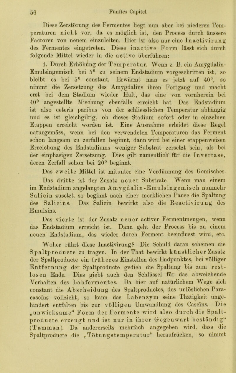 Diese Zerstörung des Fermentes liegt nun aber bei niederen Tem- peraturen nicht vor, da es möglich ist, den Process durch äussere Factoren von neuem einzuleiten. Hier i&t also nur eine Inactivirung des Fermentes eingetreten. Diese inactive Form lässt sich durch folgende Mittel wieder in die active überführen: 1. Durch Erhöhung der Temperatur. Wenn z. B. ein Amygdalin- Emulsingemisch bei 5^ zu seinem Endstadium vorgeschritten ist, so bleibt es bei 5^ constant. Erwärmt man es jetzt auf 40*^, so nimmt die Zersetzung des Amygdalins ihren Fortgang und macht erst bei dem Stadium wieder Halt, das eine von vornherein bei 40^ angestellte Mischung ebenfalls erreicht hat. Das Endstadium ist also ceteris paribus von der schliesslichen Temperatur abhängig und es ist gleichgiltig, ob dieses Stadium sofort oder in einzelnen Etappen erreicht worden ist. Eine Ausnahme erleidet diese Regel naturgemäss, wenn bei den verwendeten Temperaturen das Ferment schon langsam zu zerfallen beginnt, dann wird bei einer etappenweisen Erreichung des Endstadiums weniger Substrat zersetzt sein, als bei der einphasigen Zersetzung. Dies gilt namentlich für die Invertase, deren Zerfall schon bei 20*^ beginnt. Das zweite Mittel ist mitunter eine Verdünnung des Gemisches. Das dritte ist der Zusatz neuer Substrate. Wenn man einem im Endstadium angelangten Amygdalin-Emulsingemisch nunmehr Sali ein zusetzt, so beginnt nach einer merklichen Pause die Spaltung des Salicins. Das Salicin bewirkt also die Reactivirung des E mulsins. Das vierte ist der Zusatz neuer activer Fermentmengen, wenn das Endstadium erreicht ist. Dann geht der Process bis zu einem neuen Endstadium, das wieder durch Ferment beeinflusst wird, etc. Woher rührt diese Inactivirung? Die Schuld daran scheinen die Spaltproducte zu tragen. In der That bewirkt künstlicher Zusatz der Spaltproducte ein früheres Einstellen des Endpunktes, bei völliger Entfernung der Spaltproducte gedieh die Spaltung bis zum rest- losen Ende. Dies giebt auch den Schlüssel für das abweichende Verhalten des Labfermentes. Da hier auf natürlichem Wege sich constant die Abscheidung des Spaltproductes, des unlöslichen Para- caseins vollzieht, so kann das Labenzym seine Thätigkeit unge- hindert entfalten bis zur völligen Umwandlung des Caseins. Die „unwirksame“ Form der Fermente wird also durch die Spalt- producte erzeugt und ist nur in ihrer Gegenwart beständig“ (Tamman). Da andererseits mehrfach angegeben wird, dass die Spaltproducte die „Tötungstemperatur“ heraufrücken, so nimmt