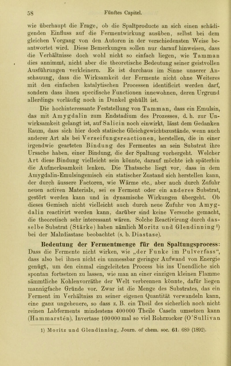 wie überhaupt die Frage, ob die Spaltproducte an sich einen schädi- genden Einfluss auf die Fermentwirkung ausüben, selbst bei dem gleichen Vorgang von den Autoren in der verschiedensten Weise be- antwortet wird. Diese Bemerkungen sollen nur darauf hinweisen, dass die Verhältnisse doch wohl nicht so einfach liegen, wie Tamman dies annimmt, nicht aber die theoretische Bedeutung seiner geistvollen Ausführungen verkleinern. Es ist durchaus im Sinne unserer An- schauung, dass die Wirksamkeit der Fermente nicht ohne Weiteres mit den einfachen katalytischen Processen identificirt werden darf, sondern dass ihnen specifische Functionen innewohnen, deren Urgrund allerdings vorläufig noch in Dunkel gehüllt ist. Die hochinteressante Feststellung von Tamman, dass ein Emulsin, das mit Amygdalin zum Endstadium des Prozesses, d. h. zur Un- wirksamkeit gelangt ist, auf Salicin noch einwirkt, lässt dem Gedanken Raum, dass sich hier doch statische Gleichgewichtszustände, wenn auch anderer Art als bei Verseifungsreactionen, hersteilen, die in einer irgendwie gearteten Bindung des Fermentes an sein Substrat ihre Ursache haben, einer Bindung, die der Spaltung vorhergeht. Welcher Art diese Bindung vielleicht sein könnte, darauf mochte ich späterhin die Aufmerksamkeit lenken. Die Thatsache liegt vor, dass in dem Amygdalin-Emulsingemisch ein statischer Zustand sich herstellen kann, der durch äussere Factoren, wie Wärme etc., aber auch durch Zufuhr neuen activen Materials, sei es Ferment oder ein anderes Substrat, gestört werden kann und in dynamische Wirkungen übergeht. Ob dieses Gemisch nicht vielleicht auch durch neue Zufuhr von Amyg- dalin reactivirt werden kann, darüber sind keine Versuche gemacht, die theoretisch sehr interessant wären. Solche Reactivirung durch das- selbe Substrat (Stärke) haben nämlich Moritz und Glendinning bei der Malzdiastase beobachtet (s. b. Diastase). Bedeutung der Fermentmenge für den Spaltungsprocess: Dass die Fermente nicht wirken, wie „der Funke im Pulverfass“, dass also bei ihnen nicht ein unmessbar geringer Aufwand von Energie genügt, um den einmal eingeleiteten Process bis ins Unendliche sich spontan fortsetzen zu lassen, wie man an einer einzigen kleinen Flamme sämmtliche Kohlenvorräthe der Welt verbrennen könnte, dafür liegen mannigfache Gründe vor. Zwar ist die Menge des Substrates, das ein Ferment im Verhältniss zu seiner eigenen Quantität verwandeln kann, eine ganz ungeheuere, so dass z. B. ein Theil des sicherlich noch nicht reinen Labferments mindestens 400000 Theile Casein umsetzen kann (Hammarsten), Invertase 100000 mal so viel Rohrzucker (O’Sullivan 1) Moritz und Glendinning, Journ. of ehern, soc. 61. 689 (1892).