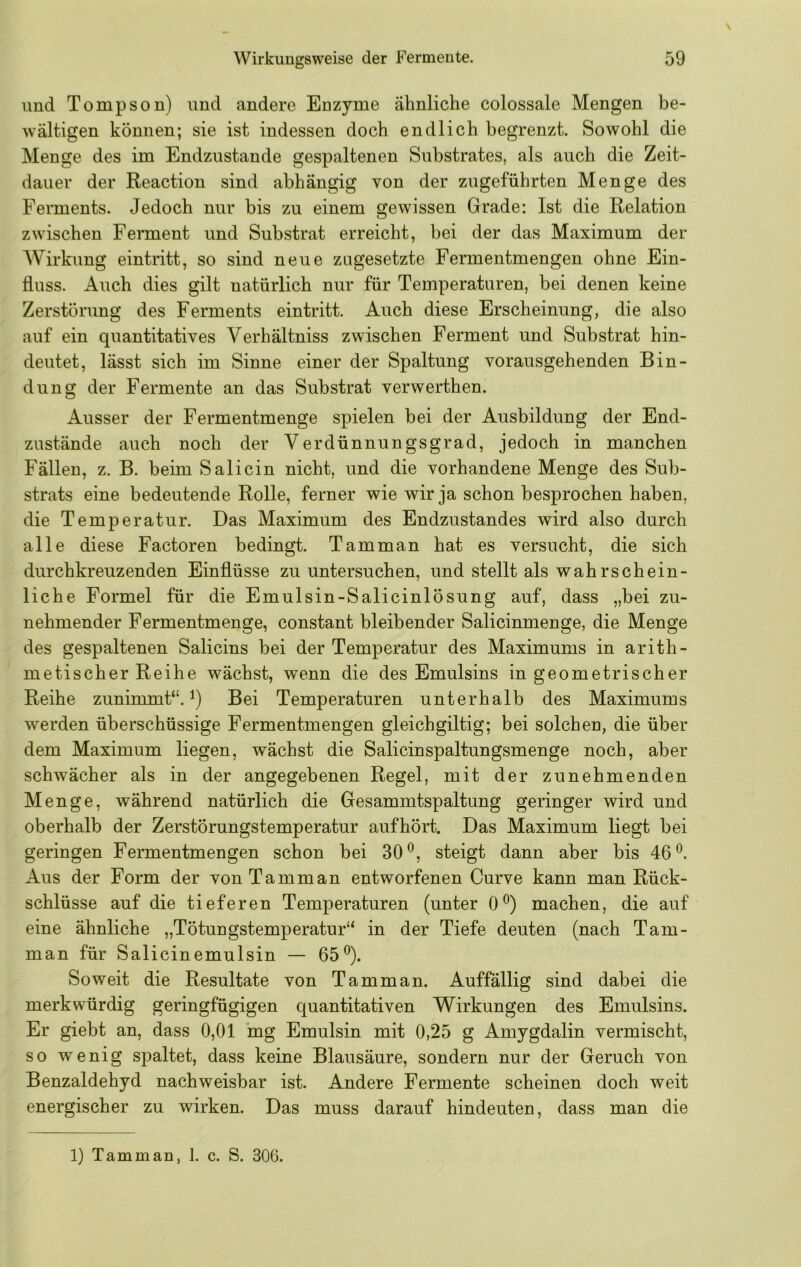 und Tompson) und andere Enzyme ähnliche colossale Mengen be- wältigen können; sie ist indessen doch endlich begrenzt. Sowohl die Menge des im Endzustände gespaltenen Substrates, als auch die Zeit- dauer der Reaction sind abhängig von der zugeführten Menge des Ferments. Jedoch nur bis zu einem gewissen Grade: Ist die Relation zwischen Ferment und Substrat erreicht, bei der das Maximum der Wirkung eintritt, so sind neue zagesetzte Fermentmengen ohne Ein- fluss. Auch dies gilt natürlich nur für Temperaturen, bei denen keine Zerstörung des Ferments eintritt. Auch diese Erscheinung, die also auf ein quantitatives Verhältniss zwischen Ferment und Substrat hin- deutet, lässt sich im Sinne einer der Spaltung vorausgehenden Bin- dung der Fermente an das Substrat verwerthen. Ausser der Fermentmenge spielen bei der Ausbildung der End- zustände auch noch der Verdünnungsgrad, jedoch in manchen Fällen, z. B. beim Salicin nicht, und die vorhandene Menge des Sub- strats eine bedeutende Rolle, ferner wie wir ja schon besprochen haben, die Temperatur. Das Maximum des Endzustandes wird also durch alle diese Factoren bedingt. Tarn man hat es versucht, die sich durchkreuzenden Einflüsse zu untersuchen, und stellt als wahrschein- liche Formel für die Emulsin-Salicinlösung auf, dass „bei zu- nehmender Fermentmenge, constant bleibender Salicinmenge, die Menge des gespaltenen Salicins bei der Temperatur des Maximums in arith- metischer Reihe wächst, wenn die des Emulsins in geometrischer Reihe zunimmt“. Bei Temperaturen unterhalb des Maximums werden überschüssige Fermentmengen gleichgiltig; bei solchen, die über dem Maximum liegen, wächst die Salicinspaltungsmenge noch, aber schwächer als in der angegebenen Regel, mit der zunehmenden Menge, während natürlich die Gesammtspaltung geringer wird und oberhalb der Zerstörungstemperatur aufhört. Das Maximum liegt bei geringen Fermentmengen schon bei 30^, steigt dann aber bis 46^. Aus der Form der von Ta mm an entworfenen Curve kann man Rück- schlüsse auf die tieferen Temperaturen (unter 0^) machen, die auf eine ähnliche „Tötungstemperatur“ in der Tiefe deuten (nach Tam- man für Salicinemulsin — 65®). Soweit die Resultate von Ta mm an. Auffällig sind dabei die merkwürdig geringfügigen quantitativen Wirkungen des Emulsins. Er giebt an, dass 0,01 mg Emulsin mit 0,25 g Amygdalin vermischt, so wenig spaltet, dass keine Blausäure, sondern nur der Geruch von Benzaldehyd nachweisbar ist. Andere Fermente scheinen doch weit energischer zu wirken. Das muss darauf hindeuten, dass man die