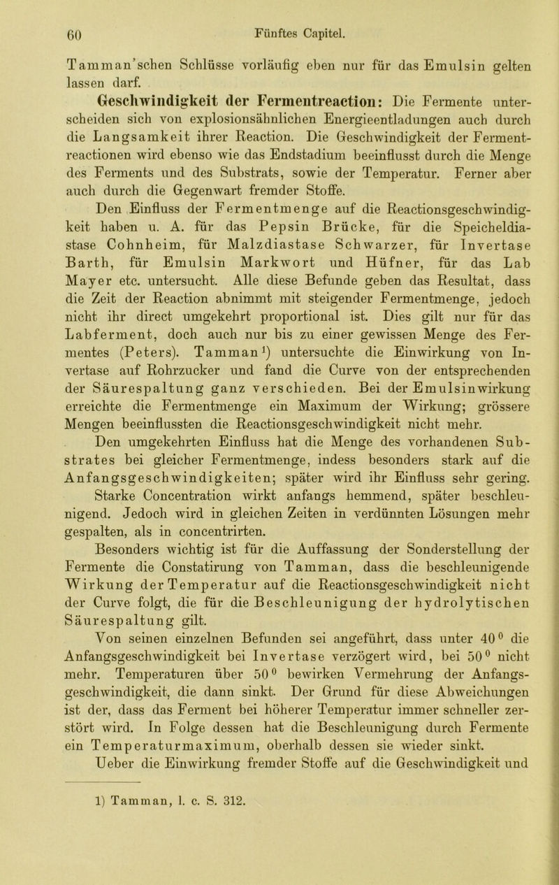 Tarn man’sehen Schlüsse vorläufig eben nur für das Emulsin gelten lassen darf. Geschwindigkeit der Fermentreaction: Die Fermente unter- scheiden sich von explosionsähnlichen Energieentladungen auch durch die Langsamkeit ihrer Reaction. Die Geschwindigkeit der Ferment- reactionen wird ebenso wie das Endstadium beeinfiusst durch die Menge des Ferments und des Substrats, sowie der Temperatur. Ferner aber auch durch die Gegenwart fremder Stojffe. Den Einfiuss der Fermentmenge auf die Reactionsgeschwindig- keit haben u. A. für das Pepsin Brücke, für die Speicheldia- stase Cohnheim, für Malzdiastase Schwarzer, für Invertase Barth, für Emulsin Markwort und Hüfner, für das Lab Mayer etc. untersucht. Alle diese Befunde geben das Resultat, dass die Zeit der Reaction ab nimmt mit steigender Fermentmenge, jedoch nicht ihr direct umgekehrt proportional ist. Dies gilt nur für das Labferment, doch auch nur bis zu einer gewissen Menge des Fer- mentes (Peters). Tamman^) untersuchte die Einwirkung von In- vertase auf Rohrzucker und fand die Curve von der entsprechenden der Säurespaltung ganz verschieden. Bei der Emulsin Wirkung erreichte die Fermentmenge ein Maximum der Wirkung; grössere Mengen beeinflussten die Reactionsgeschwindigkeit nicht mehr. Den umgekehrten Einfluss hat die Menge des vorhandenen Sub- strates bei gleicher Fermentmenge, indess besonders stark auf die Anfangsgeschwindigkeiten; später wird ihr Einfluss sehr gering. Starke Concentration wirkt anfangs hemmend, später beschleu- nigend. Jedoch wird in gleichen Zeiten in verdünnten Lösungen mehr gespalten, als in concentrirten. Besonders wichtig ist für die Auffassung der Sonderstellung der Fermente die Constatirung von Tamm an, dass die beschleunigende Wirkung der Temperatur auf die Reactionsgeschwindigkeit nicht der Curve folgt, die für die Beschleunigung der hydrolytischen Säurespaltung gilt. Von seinen einzelnen Befunden sei angeführt, dass unter 40® die Anfangsgeschwindigkeit bei Invertase verzögert wird, bei 50® nicht mehr. Temperaturen über 50® bewirken Vermehrung der Anfangs- geschwindigkeit, die dann sinkt. Der Grund für diese Abweichungen ist der, dass das Ferment bei höherer Temperatur immer schneller zer- stört wird, ln Folge dessen hat die Beschleunigung durch Fermente ein Temperaturmaximum, oberhalb dessen sie wieder sinkt. lieber die Einwirkung fremder Stoffe auf die Geschwindigkeit und