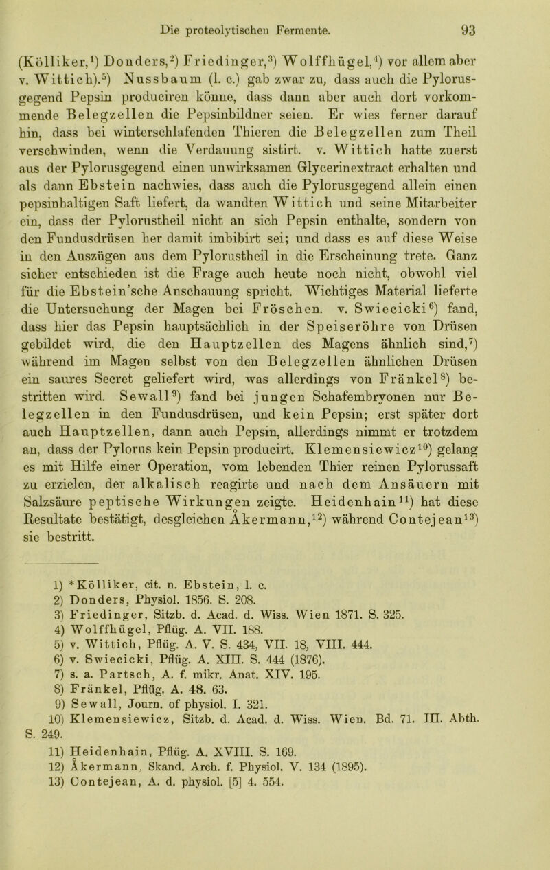 (Külliker, Donders,“) Friedinger,^) Wolffhügel,“^) vor allem aber V. Witticb).^) Nussbaiim (1. c.) gab zwar zu, dass auch die Pylorus- gegend Pepsin produciren könne, dass dann aber auch dort vorkom- mende Beleg zellen die Pepsinbildner seien. Er wies ferner darauf hin, dass bei winterschlafenden Thieren die Belegzellen zum Theil verschwinden, wenn die Verdauung sistirt. v. Wittich hatte zuerst aus der Pylorusgegend einen unwirksamen Glycerinextract erhalten und als dann Ebstein nach wies, dass auch die Pylorusgegend allein einen pepsinhaltigen Saft liefert, da wandten Wittich und seine Mitarbeiter ein, dass der Pylorustheil nicht an sich Pepsin enthalte, sondern von den Fundusdrüsen her damit imbibirt sei; und dass es auf diese Weise in den Auszügen aus dem Pylorustheil in die Erscheinung trete. Ganz sicher entschieden ist die Frage auch heute noch nicht, obwohl viel für die Ebstein’sche Anschauung spricht. Wichtiges Material lieferte die Untersuchung der Magen bei Fröschen, v. Swiecicki®) fand, dass hier das Pepsin hauptsächlich in der Speiseröhre von Drüsen gebildet wird, die den Hauptzellen des Magens ähnlich sind,) während im Magen selbst von den Belegzellen ähnlichen Drüsen ein saures Secret geliefert wird, was allerdings von FränkeU) be- stritten wird. SewalU) fand bei jungen Schafembryonen nur Be- legzellen in den Fundusdrüsen, und kein Pepsin; erst später dort auch Hauptzellen, dann auch Pepsin, allerdings nimmt er trotzdem an, dass der Pylorus kein Pepsin producirt. Klemensiewicz^^) gelang es mit Hilfe einer Operation, vom lebenden Thier reinen Pylorussaft zu erzielen, der alkalisch reagirte und nach dem Ansäuern mit Salzsäure peptische Wirkungen zeigte. Heidenhain hat diese Resultate bestätigt, desgleichen Akermann,^^) während Contejean^^) sie bestritt. 1) *Kölliker, cit. n. Ebstein, 1. c. 2) Donders, Physiol. 1856. S. 208. 3) Frieding er, Sitzb. d. Acad. d. Wiss. Wien 1871. S. 325. 4) Wolffhügel, Pflüg. A. VII. 188. 5) V. Wittich, Pflüg. A. V. S. 434, VII. 18, VIII. 444. 6) V. Swiecicki, Pflüg. A. XIII. S. 444 (1876). 7) s. a. Part sch, A. f. mikr. Anat. XIV. 195. 8) Fränkel, Pflüg. A. 48. 63. 9) Sewall, Journ. of physiol. I. 321. lOj Klemensiewicz, Sitzb. d. Acad. d. Wiss. Wien. Bd. 71. III. Abth. S. 249. 11) Heidenhain, Pflüg. A. XVIII. S. 169. 12) Akermann, Skand. Arch. f. Physiol. V. 134 (1895). 13) Contejean, A. d. physiol. [5] 4. 554.