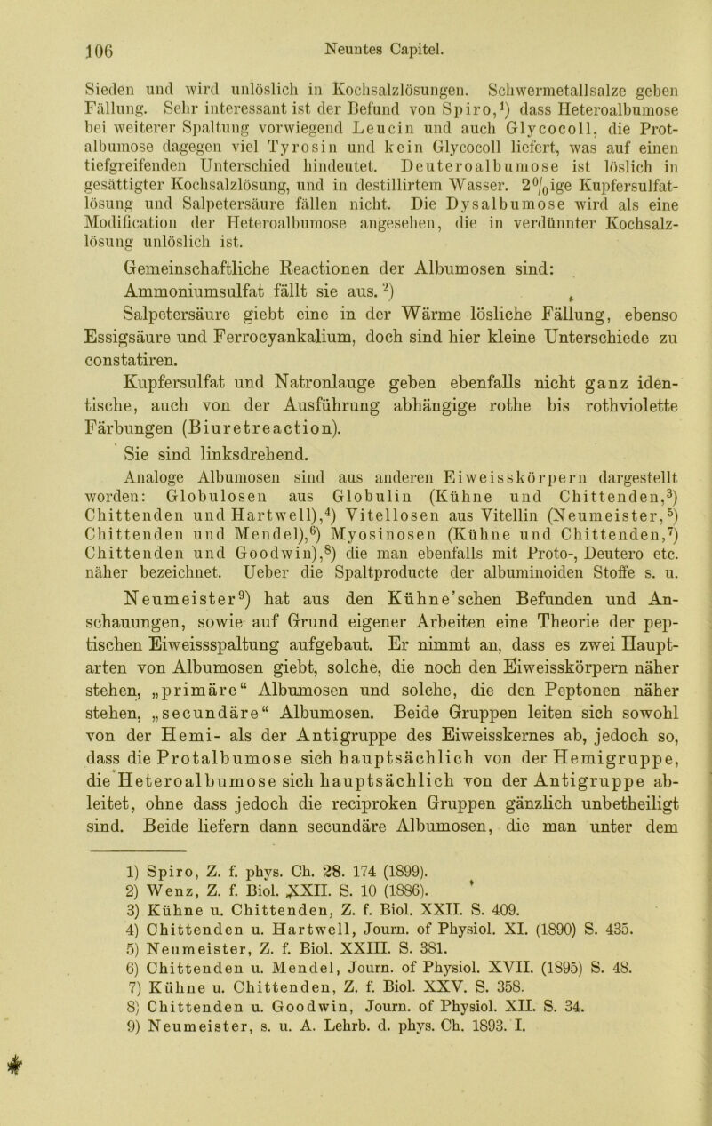 Sieden und wird unlöslich in Kochsalzlösungen. Schwermetallsalze geben Fällung. Sehr interessant ist der Befund von Spiro,^) dass Heteroalbumose bei weiterer Spaltung vorwiegend Leucin und auch Glycocoll, die Prot- albumose dagegen viel Tyrosin und kein Glycocoll liefert, was auf einen tiefgreifenden Unterschied hindeutet. Deuteroalbumose ist löslich in gesättigter Kochsalzlösung, und in destillirtem Wasser. 2®/(,ige Kupfersulfat- lösung und Salpetersäure fällen nicht. Die Dysalbumose wird als eine Modification der Pleteroalbumose angesehen, die in verdünnter Kochsalz- lösung unlöslich ist. Gemeinschaftliche Reactionen der Albumosen sind: Ammoniumsulfat fällt sie aus. ^ Salpetersäure gieht eine in der Wärme lösliche Fällung, ebenso Essigsäure und Ferrocyankalium, doch sind hier kleine Unterschiede zu constatiren. Kupfersulfat und Natronlauge gehen ebenfalls nicht ganz iden- tische, auch von der Ausführung abhängige rothe bis rothviolette Färbungen (Biuretreaction). Sie sind linksdrehend. Analoge Albumosen sind aus anderen Eiweisskörpern dargestellt worden: Globulosen aus Globulin (Kühne und Chittenden,^) Chittenden und Hartwell),Vitellosen aus Vitellin (Neumeister, Chittenden und Mendel),®) Myosinosen (Kühne und Chittenden,'') Chittenden und Goodwin),®) die man ebenfalls mit Proto-, Deutero etc. näher bezeichnet. Ueber die Spaltproducte der albuminoiden Stoffe s. u. Neumeister®) hat aus den Kühne’sehen Befunden und An- schauungen, sowie' auf Grund eigener Arbeiten eine Theorie der pep- tischen Eiweissspaltung aufgebaut. Er nimmt an, dass es zwei Haupt- arten von Albumosen gieht, solche, die noch den Eiweisskörpern näher stehen, „primäre“ Albumosen und solche, die den Peptonen näher stehen, „secundäre“ Albumosen. Beide Gruppen leiten sich sowohl von der Hemi- als der Antigruppe des Eiweisskernes ab, jedoch so, dass die Protalbumose sich hauptsächlich von der Hemigruppe, die Heteroalbumose sich hauptsächlich von der Antigruppe ab- leitet, ohne dass jedoch die reciproken Gruppen gänzlich unbetheiligt sind. Beide liefern dann secundäre Albumosen, die man unter dem 1) Spiro, Z. f. phys. Ch. 28. 174 (1899). 2) Wenz, Z. f. Biol. NXIL S. 10 (1886). * 3) Kühne u. Chittenden, Z. f. Biol. XXII. S. 409. 4) Chittenden u. Hartwell, Journ. of Phyaiol. XI. (1890) S. 435. 5) Neumeister, Z. f. Biol. XXHI. S. 381. 6) Chittenden u. Mendel, Journ. of Physiol. XVII. (1895) S. 48. 7) Kühne u. Chittenden, Z. f. Biol. XXV. S. 358. 8) Chittenden u. Goodwin, Journ. of Physiol. XII. S. 34. 9) Neu meist er, s. u. A. Lehrb. d. phys. Ch. 1893. I.