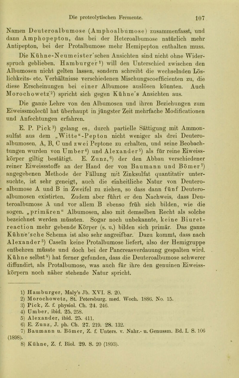 Namen Deuteroalbnmose (Amplioalbumose) zusammenfasst, und dann Amphopepton, das bei der Heteroalbumose natürlich mehr Antipepton, bei der Protalbumose mehr Hemipepton enthalten muss. Die Kühne-Nenmeister’schen Ansichten sind nicht ohne Wider- spruch geblieben. Hamburger^) will den Unterschied zwischen den Albumosen nicht gelten lassen, sondern schreibt die wechselnden Lös- lichkeits- etc. Verhältnisse verschiedenen Mischungscoefficienten zu, die diese Erscheinungen bei einer Albumose anslösen könnten. Auch Morochowetz“-^) spricht sich gegen Kühne’s Ansichten aus. Die ganze Lehre von den Albumosen und ihren Beziehungen zum Eiweissmolecül hat überhaupt in jüngster Zeit mehrfache Modificationen und Anfechtungen erfahren. E. P. Pick^) gelang es, durch partielle Sättigung mit Ammon- sulfat aus dem „Witte“-Pepton nicht weniger als drei Deutero- albumosen, A, B, C und zwei Peptone zu erhalten, und seine Beobach- tungen wurden vonUmber^) und Alexander als für reine Eiweiss- kÖrper gütig bestätigt. E. Zunz,^) der den Abbau verschiedener reiner Eiweissstoffe an der Hand der von Baumann und Börner'^) angegebenen Methode der Fällung mit Zinksulfat quantitativ unter- suchte, ist sehr geneigt, auch die einheitliche Natur von Deutero- • albumose A und B in Zweifel zu ziehen, so dass dann fünf Deutero- albumosen existirten. Zudem aber führt er den Nachweis, dass Deu- teroalbumose A und vor allem B ebenso früh sich bilden, wie die sogen, „primären“ Albumosen, also mit demselben Recht als solche bezeichnet werden müssten. Sogar noch unbekannte, keine Biuret- reaction mehr gebende Körper (s. u.) bilden sich primär. Das ganze Kühne^ sehe Schema ist also sehr angreifbar. Dazu kommt, dass nach Alexander^) Casein keine Protalbumose liefert, also der Hemigruppe entbehren müsste und doch bei der Pancreasverdauung gespalten wird. Kühne selbsthat ferner gefunden, dass die Deuteroalbumose schwerer diffundirt, als Protalbumose, was auch für ihre den genuinen Eiweiss- körpern noch näher stehende Natur spricht. 1) Hamburger, Maly’s Jb. XVI. S. 20. 2) Morochowetz, St. Petersburg, med. Woch. 188(3. No. 15. 3) Pick, Z. f. physiol. Ch. 24. 246. 4) Umber, ibid. 25.258. 5) Alexander, ibid. 25. 411. 6) E. Zunz, J. ph. Ch. 27. 219. 28. 132. 7) Baumann u. Börner, Z. f. Unters, v. Nähr.- u. Genussm. Bd. I. S. 106 (1898). 8) Kühne, Z. f. Biol. 29. S. 20 (1893).