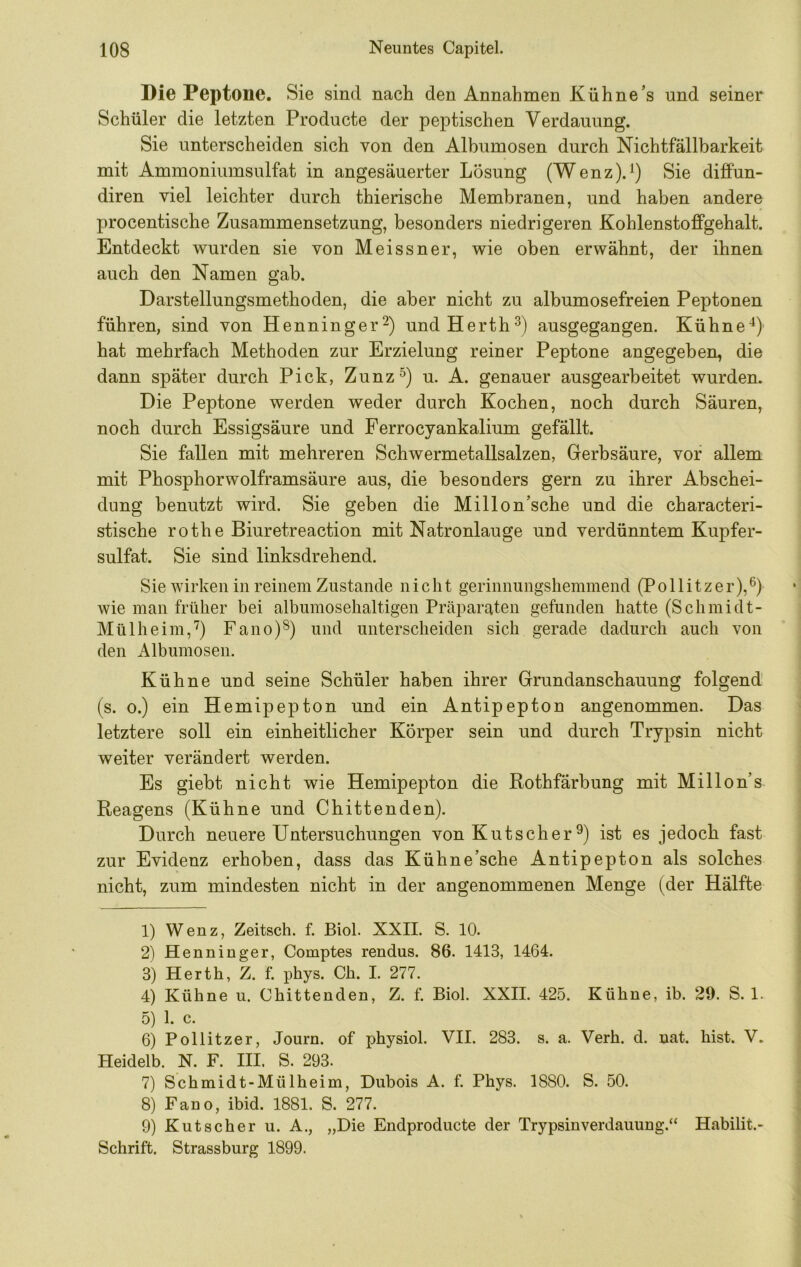 Die Peptone. Sie sind nach den Annahmen Kühne’s und seiner Schüler die letzten Producte der peptischen Verdauung. Sie unterscheiden sich von den Albumosen durch Nichtfällbarkeit mit Ammoniumsulfat in angesäuerter Lösung (Wenz).^) Sie diffun- diren viel leichter durch thierische Membranen, und haben andere procentische Zusammensetzung, besonders niedrigeren Kohlenstoffgehalt. Entdeckt wurden sie von Meissner, wie oben erwähnt, der ihnen auch den Namen gab. Darstellungsmethoden, die aber nicht zu albumosefreien Peptonen führen, sind von Henninger^) undHerth^) ausgegangen. Kühne^) hat mehrfach Methoden zur Erzielung reiner Peptone angegeben, die dann später durch Pick, Zunz^) u. A. genauer ausgearbeitet wurden. Die Peptone werden weder durch Kochen, noch durch Säuren, noch durch Essigsäure und Ferrocyankalium gefällt. Sie fallen mit mehreren Schwermetallsalzen, Gerbsäure, vor allem mit Phosphorwolframsäure aus, die besonders gern zu ihrer Abschei- dung benutzt wird. Sie geben die Millon’sche und die characteri- stische rothe Biuretreaction mit Natronlauge und verdünntem Kupfer- sulfat. Sie sind linksdrehend. Sie wirken in reinem Zustande nicht gerinnungsheminend (Pollitzer),^) wie man früher bei albumosehaltigen Präparaten gefunden hatte (Schmidt- Mülheim,'^) Fano)®) und unterscheiden sich gerade dadurch auch von den Albumosen. Kühne und seine Schüler haben ihrer Grundanschauung folgend (s. 0.) ein Hemipepton und ein Antipepton angenommen. Das letztere soll ein einheitlicher Körper sein und durch Trypsin nicht weiter verändert werden. Es giebt nicht wie Hemipepton die Rothfärbung mit Millon’s Reagens (Kühne und Chittenden). Durch neuere Untersuchungen von Kutscher ist es jedoch fast zur Evidenz erhoben, dass das Kühne’sche Antipepton als solches nicht, zum mindesten nicht in der angenommenen Menge (der Hälfte 1) Wenz, Zeitsch. f. Biol. XXII. S. 10. 2) Henniuger, Comptes rendus. 86. 1413, 1464. 3) Herth, Z. f. phys. Ch. I. 277. 4) Kühne u. Chittenden, Z. f. Biol. XXII. 425. Kühne, ib. 29. S. 1. 5) 1. c. 6) Pollitzer, Journ. of physiol. VII. 283. s. a. Verh. d. nat. hist. V. Heidelb. N. F. III. S. 293. 7) Schmidt-Mülheim, Dubois A. f. Phys. 1880. S. 50. 8) Fano, ibid. 1881. S. 277. 9) Kutscher u. A., „Die Endproducte der Trypsin Verdauung.“ Habilit.- Schrift. Strassburg 1899.