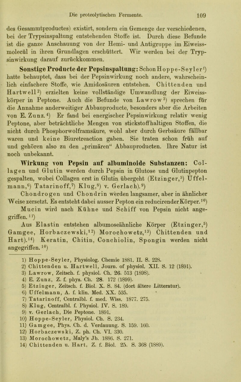 des Gesammtprodnctes) existirt, sondern ein Gemenge der verschiedenen, bei der Trypsinspaltimg entstehenden Stoffe ist. Durch diese Befunde ist die ganze A.nschauung von der Hemi- und Antigruppe im Eiweiss- molecül in ihren Grundlagen erschüttert. Wir werden bei der Tryp- sinwirkung darauf zurückkommen. Sonstige Producte der Pepsinspaltung: SchonHoppe-Seyler') hatte behauptet, dass bei der Pepsinwirkung noch andere, wahrschein- lich einfachere Stoffe, wie Amidosäuren entstehen. Cbittenden und Hartweir^) erzielten keine vollständige Umwandlung der Eiweiss- körper in Peptone. Auch die Befunde von Lawrow^) sprechen für die Annahme anderweitiger Abbauproducte, besonders aber die Arbeiten von E. Zunz. Er fand bei energischer Pepsinwirkung relativ wenig Peptone, aber beträchtliche Mengen von stickstoffhaltigen Stoffen, die nicht durch Phosphorwolframsäure, wohl aber durch Gerbsäure fällbar waren und keine Biuretreaction gaben. Sie traten schon früh auf und gehören also zu den „primären“ Abbauproducten. Ihre Natur ist noch unbekannt. Wirkung von Pepsin auf albuminoide Substanzen: Col- lagen und Glutin werden durch Pepsin in Glutose und Glutinpepton gespalten, wobei Collagen erst in Glutin übergeht (Etzinger,^) Uffel- mann,®) Tatarinoff,”^) Klug,^) v. Gerlach).^) Chondrogen und Chon drin werden langsamer, aber in ähnlicher Weise zersetzt. Es entsteht dabei ausser Pepton ein reducirender Körper. Mucin wird nach Kühne und Schiff von Pepsin nicht ange- griffen. ^ Aus Elastin entstehen albumoseähnliche Körper (Etzinger,^) Gamgee, Horbaczewski,^^^ Morochowetz,^^) Chittenden und Hart).^-*) Keratin, Chitin, Conchiolin, Spongin werden nicht angegriffen. 1) Hoppe-Seyler, Physiolog. Chemie 1881. II. S. 228. 2) Chittenden u. Hartwell, Journ. of physiol. XII. S. 12 (1891). 3) Lawrow, Zeitsch. f. physiol. Ch. 26. 513 (1898). 4) E. Zunz, Z. f. phys. Ch. 28. 172 (1899). 5) Etzinger, Zeitsch. f. Biol. X. S. 84. (dort ältere Litteratur). 6) üffelmann, A. f. klin. Med. XX. 535. 7) Tatarin off, Centralbl. f. med. Wiss. 1877. 275. 8) Klug, Centralbl. f. Physiol. IV. S. 189. 9) V. Gerlach, Die Peptone. 1891. 10) Hoppe-Seyler, Physiol. Ch. S. 234. 11) Gamgee, Phys. Ch. d. Verdauung. S. 159. 1(30. 12) Horbaczewski, Z. ph. Ch. VI. 330. 13) Morochowetz, Maly’s Jb. 1886. S. 271. 14) Chittenden u. Hart, Z. f. ßiol. 25. S. 368 (1889).