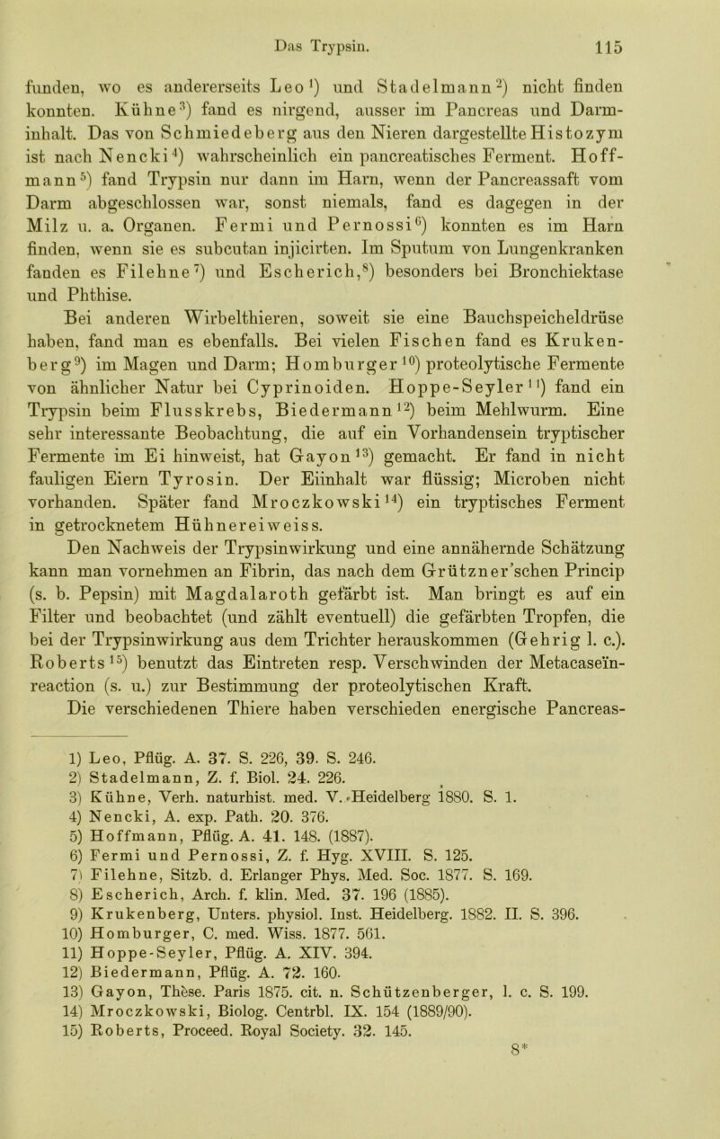 funden, wo es andererseits Leo^) und Stadelmann'-) nicht finden konnten. Kühnefand es nirgend, ausser im Pancreas und Darm- inhalt. Das von Schmiedeberg aus den Nieren dargestellte Histozym ist nach Nencki'^) wahrscheinlich ein pancreatisches Ferment. Hoff- mann fand Trypsin nur dann im Harn, wenn der Pancreassaft vom Darm abgeschlossen war, sonst niemals, fand es dagegen in der Milz u. a. Organen. Fermi und Pernossi^) konnten es im Harn finden, wenn sie es subcutan injicirten. Im Sputum von Lungenkranken fanden es Filehne”) und Escherich,®) besonders bei Bronchiektase und Phthise. Bei anderen Wirbelthieren, soweit sie eine Bauchspeicheldrüse haben, fand man es ebenfalls. Bei vielen Fischen fand es Kruken- berg^) im Magen und Darm; Homburger proteolytische Fermente von ähnlicher Natur bei Cyprinoiden. Hoppe-Seyler ^ fand ein Trypsin beim Flusskrebs, Biedermann beim Mehlwurm. Eine sehr interessante Beobachtung, die auf ein Vorhandensein tryp tisch er Fermente im Ei hinweist, hat Gayon^^) gemacht. Er fand in nicht fauligen Eiern Tyrosin. Der Eiinhalt war flüssig; Microben nicht vorhanden. Später fand Mroczkowski^^) ein tryptisches Ferment in getrocknetem Hühnereiweiss. Den Nachweis der Trypsinwirkung und eine annähernde Schätzung kann man vornehmen an Fibrin, das nach dem Grützner’schen Princip (s. b. Pepsin) mit Magdalaroth gefärbt ist. Man bringt es auf ein Filter und beobachtet (und zählt eventuell) die gefärbten Tropfen, die bei der Trypsinwirkung aus dem Trichter herauskommen (Gehrig 1. c.). Roberts 1^) benutzt das Eintreten resp. Verschwinden der Metacasein- reaction (s. u.) zur Bestimmung der proteolytischen Kraft. Die verschiedenen Thiere haben verschieden energische Pancreas- 1) Leo, Pflüg. A. 37. S. 226, 39. S. 246. 2) Stadelmann, Z. f. Biol. 24. 226. 3) Kühne, Verb, naturhist. med. V. »Heidelberg isSO. S. 1. 4) Nencki, A. exp. Path. 20. 376. 5) Hoffmann, Pflüg. A. 41. 148. (1887). 6) Fermi und Pernossi, Z. f. Hyg. XVIII. S. 125. 7i Filehne, Sitzb. d. Erlanger Phys. Med. Soc. 1877. S. 169. 8) Escherich, Arch. f. klin. Med. 37. 196 (1885). 9) Krukenberg, Unters, pbysiol. Inst. Heidelberg. 1882. II. S. 396. 10) Homburger, C. med. Wiss. 1877. 561. 11) Hoppe-Seyler, Pflüg. A. XIV. 394. 12) Biedermann, Pflüg. A. 72. 160. 13) Gayon, Tb&se. Paris 1875. cit. n. Scbützenberger, 1. c. S. 199. 14) Mroczkowski, Biolog. Centrbl. IX. 154 (1889/90). 15) Eoberts, Proceed. Koyal Society. 32. 145. 8*