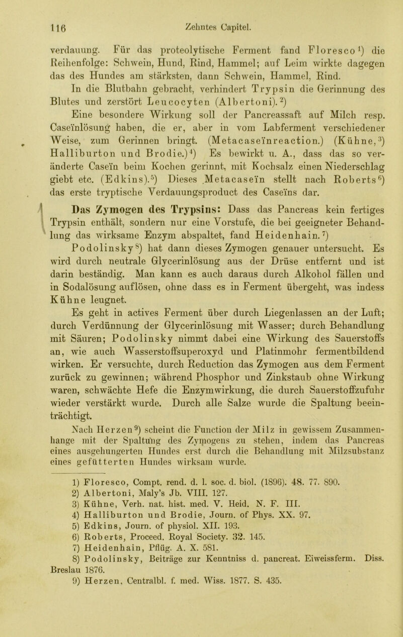 Verdauung. Für das proteolytische Ferment fand Floresco^) die Reihenfolge: Schwein, Hund, Rind, Hammel; auf Leim wirkte dagegen das des Hundes am stärksten, dann Schwein, Hammel, Rind. In die Blutbahn gebracht, verhindert Trypsin die Gerinnung des Blutes und zerstört Leucocyten (AIbertoni). Eine besondere Wirkung soll der Pancreassaft auf Milch resp. Caseinlösung haben, die er, aber in vom Labferment verschiedener Weise, zum Gerinnen bringt. (Metacasei'nreaction.) (Kühne, Halliburton und Brodie.)^) Es bewirkt u. A., dass das so ver- änderte Casein beim Kochen gerinnt, mit Kochsalz einen Niederschlag giebt etc. (Edkins).^) Dieses Metacasein stellt nach Roberts^') das erste tryptische Yerdauungsproduct des Caseins dar. 1 Das Zymogen des Trypsins: Dass das Pancreas kein fertiges ‘ Trypsin enthält, sondern nur eine Vorstufe, die bei geeigneter Behand- lung das wirksame Enzym abspaltet, fand Heidenhain.'') Podolinsky®) hat dann dieses Zymogen genauer untersucht. Es wird durch neutrale Glycerinlösung aus der Drüse entfernt und ist darin beständig. Man kann es auch daraus durch Alkohol fällen und in Sodalösung auf lösen, ohne dass es in Ferment übergeht, was indess Kühne leugnet. Es geht in actives Ferment über durch Liegenlassen an der Luft; durch Verdünnung der Glycerinlösung mit Wasser; durch Behandlung mit Säuren; Podolinsky nimmt dabei eine Wirkung des Sauerstoffs an, wie auch Wasserstoffsuperoxyd und Platinmohr fermentbildend wirken. Er versuchte, durch Reduction das Zymogen aus dem Ferment zurück zu gewinnen; während Phosphor und Zinkstaub ohne Wirkung waren, schwächte Hefe die Enzymwirkung, die durch Sauerstoffzufuhr wieder verstärkt wurde. Durch alle Salze wurde die Spaltung beein- trächtigt. Nach Herzen^) scheint die Function der Milz in gewissem Zusammen- hänge mit der Spaltüng des Zymogens zu stehen, indem das Pancreas eines ausgehungerten Hundes erst durch die Behandlung mit Milzsubstanz eines gefütterten Hundes wirksam Avurde. 1) Floresco, Compt. rend. d. 1. soc. d. biol. (1896). 48. 77. 890. 2) Albertoni, Maly’s Jb. VIII. 127. 3) Kühne, Verb. nat. hist. med. V. Heid. N. F. III. 4) Halliburton und Brodie, Journ. of Phys. XX. 97. 5) Edkins, Journ. of physiol. XII. 193. 6) Roberts, Proceed. Royal Society. 32. 145. 7) Heidenhain, Pflüg. A. X. 581. 8) Podolinsky, Beiträge zur Kenntniss d. pancreat. Eiweissferm. Diss. Breslau 1876. 9) Herzen, Centralbl, f. med. Wiss. 1877. S. 435.