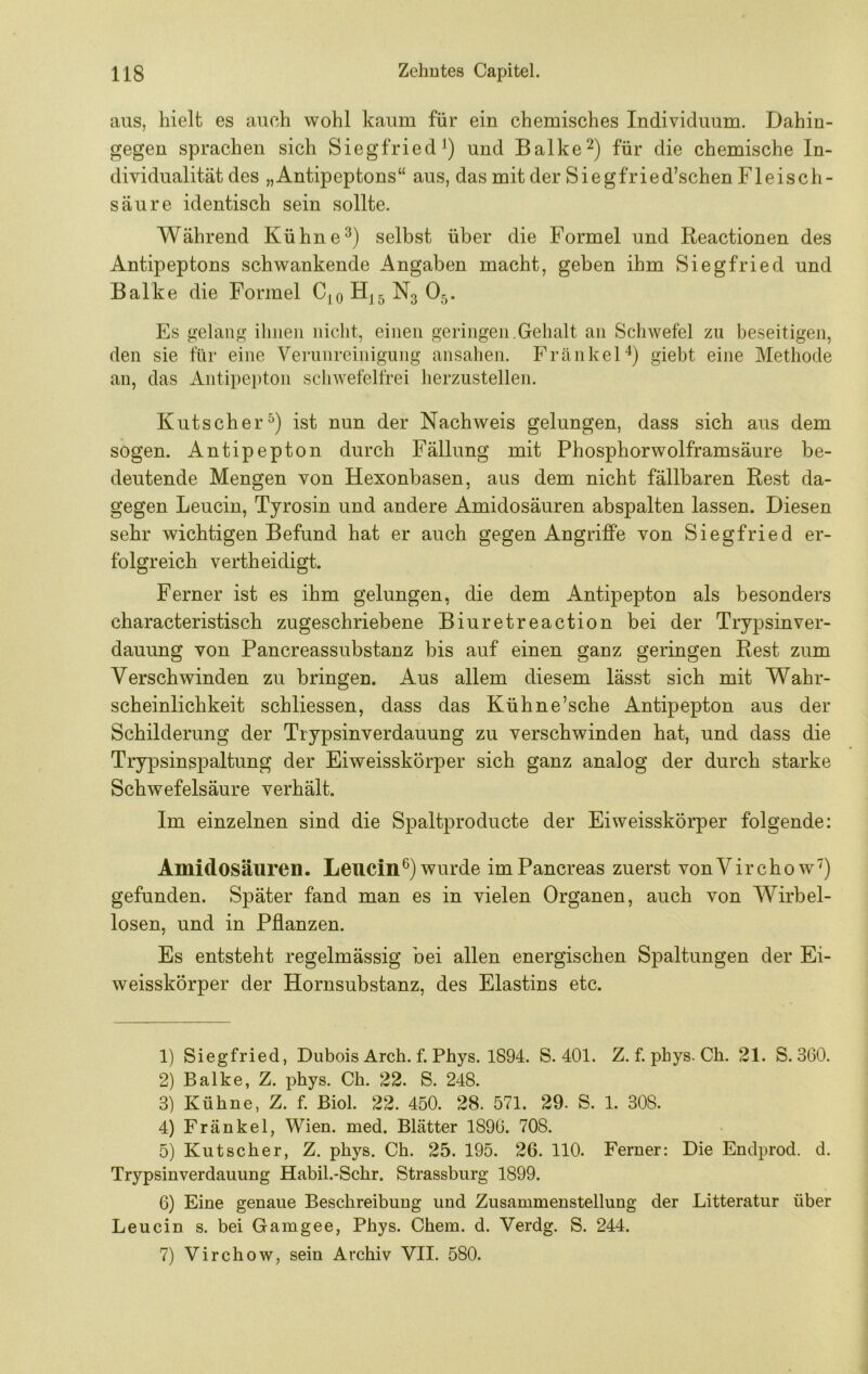 aus, hielt es auch wohl kaum für ein chemisches Individuum. Dahin- gegen sprachen sich Siegfried und Balke^) für die chemische In- dividualität des „Antipeptons“ aus, das mit der Siegfried’schen Fleisch- säure identisch sein sollte. Während Kühne^) selbst über die Formel und Reactionen des Antipeptons schwankende Angaben macht, geben ihm Siegfried und Balke die Formel C,oH|5N3 05. Es gelang ihnen nicht, einen geringen.Gehalt an Schwefel zu beseitigen, den sie für eine Verunreinigung ansahen. FränkeH) giebt eine Methode an, das Antipepton schwefelfrei herzustellen. Kutscher^) ist nun der Nachweis gelungen, dass sich aus dem sogen. Antipepton durch Fällung mit Phosphorwolframsäure be- deutende Mengen von Hexonbasen, aus dem nicht fällbaren Rest da- gegen Leucin, Tyrosin und andere Amidosäuren abspalten lassen. Diesen sehr wichtigen Befund hat er auch gegen Angriffe von Siegfried er- folgreich vertheidigt. Ferner ist es ihm gelungen, die dem Antipepton als besonders characteristisch zugeschriebene Biuretreaction bei der Trypsinver- dauung von Pancreassubstanz bis auf einen ganz geringen Rest zum Verschwinden zu bringen. Aus allem diesem lässt sich mit Wahr- scheinlichkeit schliessen, dass das Kühne’sche Antipepton aus der Schilderung der Trypsinverdauung zu verschwinden hat, und dass die Trypsinspaltung der Eiweisskörper sich ganz analog der durch starke Schwefelsäure verhält. Im einzelnen sind die Spaltproducte der Eiweisskörper folgende: Amidosäuren. Leucin^) wurde imPancreas zuerst vonVirchow^) gefunden. Später fand man es in vielen Organen, auch von Wirbel- losen, und in Pflanzen. Es entsteht regelmässig bei allen energischen Spaltungen der Ei- weisskörper der Hornsubstanz, des Elastins etc. 1) Siegfried, Dubois Arch. f. Phys. 1894. S. 401. Z. f. phys. Ch. 21. S. 360. 2) Balke, Z. phys. Ch. 22. S. 248. 3) Kühne, Z. f. Biol. 22. 450. 28. 571. 29. S. 1. 308. 4) Frankel, Wien. med. Blätter 1890. 708. 5) Kutscher, Z. phys. Ch. 25. 195. 26. 110. Ferner: Die Enclprod. d. Trypsinverdauung Habil.-Schr. Strassburg 1899. 6) Eine genaue Beschreibung und Zusammenstellung der Litteratur über Leucin s. bei Gamgee, Phys. Chem. d. Verdg. S. 244. 7) Virchow, sein Archiv VII. 580.