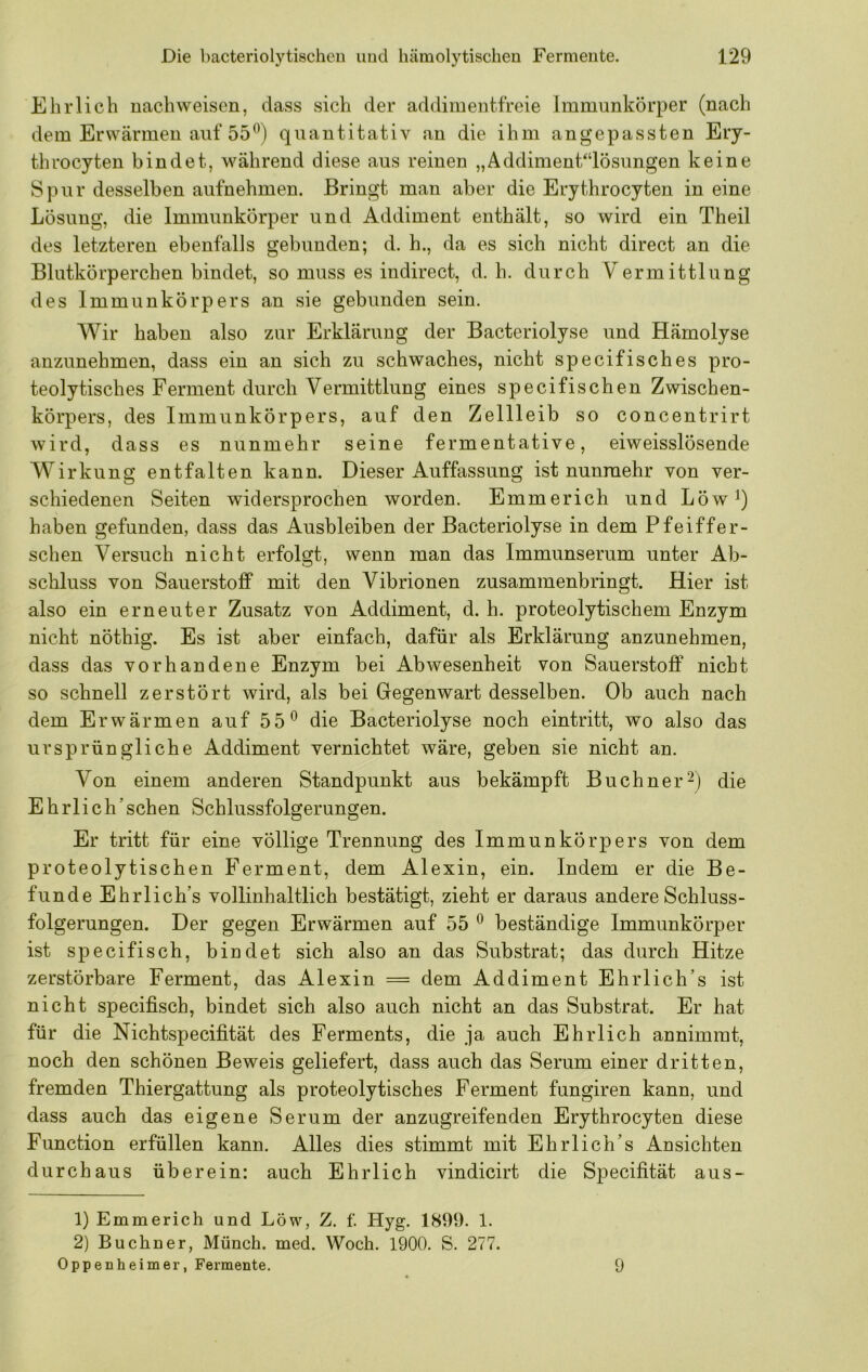 Ehrlich nach weisen, dass sich der addimentfreie Immunkörper (nach dem Erwärmen auf 55^) quantitativ an die ihm an gepassten Ery- thi’ocyten bindet, während diese aus reinen „Äddiment“lösungen keine Spur desselben aufnehmen. Bringt man aber die Erythrocyten in eine Lösung, die Immunkörper und Addiment enthält, so wird ein Theil des letzteren ebenfalls gebunden; d. h., da es sich nicht direct an die Blutkörperchen bindet, so muss es indirect, d. h. durch Vermittlung des Immunkörpers an sie gebunden sein. Wir haben also zur Erklärung der Bacteriolyse und Hämolyse anzunehmen, dass ein an sich zu schwaches, nicht specifisches pro- teolytisches Ferment durch Vermittlung eines specifischen Zwischen- körpers, des Immunkörpers, auf den Zellleib so concentrirt wird, dass es nunmehr seine fermentative, eiweisslösende Wirkung entfalten kann. Dieser Auffassung ist nunmehr von ver- schiedenen Seiten widersprochen worden. Emmerich und Löw^) haben gefunden, dass das Ausbleiben der Bacteriolyse in dem Pfeiffer- schen Versuch nicht erfolgt, wenn man das Immunserum unter Ab- schluss von Sauerstoff mit den Vibrionen zusammenbringt. Hier ist also ein erneuter Zusatz von Addiment, d. h. proteolytischem Enzym nicht nöthig. Es ist aber einfach, dafür als Erklärung anzunehmen, dass das vorhandene Enzym bei Abwesenheit von Sauerstoff nicht so schnell zerstört wird, als bei Gegenwart desselben. Ob auch nach dem Erwärmen auf 55^ die Bacteriolyse noch eintritt, wo also das ursprüngliche Addiment vernichtet wäre, geben sie nicht an. Von einem anderen Standpunkt aus bekämpft Büchner-) die Ehrlich’ sehen Schlussfolgerungen. Er tritt für eine völlige Trennung des Immunkörpers von dem proteolytischen Ferment, dem Alexin, ein. Indem er die Be- funde Ehrlich’s vollinhaltlich bestätigt, zieht er daraus andere Schluss- folgerungen. Der gegen Erwärmen auf 55 beständige Immunkörper ist specifisch, bindet sich also an das Substrat; das durch Hitze zerstörbare Ferment, das Alexin = dem Addiment EhiTich’s ist nicht specifisch, bindet sich also auch nicht an das Substrat. Er hat für die Nichtspecifität des Ferments, die ja auch Ehrlich annimmt, noch den schönen Beweis geliefert, dass auch das Serum einer dritten, fremden Thiergattung als proteolytisches Ferment fungiren kann, und dass auch das eigene Serum der anzugreifenden Erythrocyten diese Function erfüllen kann. Alles dies stimmt mit Ehrlich’s Ansichten durchaus überein: auch Ehrlich vindicirt die Specifität aus- 1) Emmerich und Löw, Z. f. Hyg. 1899. 1. 2) Büchner, Münch, med. Woch. 1900. S. 277. Oppenheimer, Fermente. 9